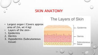 SKIN ANATOMY
• Largest organ ( Covers approx
area of 2m, wt 4 kg)
• Layers of the skin-
1. Epidermis
2. Dermis
3. Hypodermis (Subcutaneous
tissue)
 