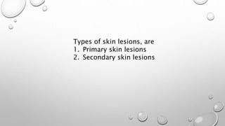 Types of skin lesions, are
1. Primary skin lesions
2. Secondary skin lesions
 