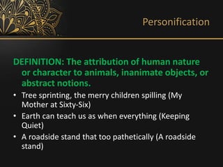 Personification
DEFINITION: The attribution of human nature
or character to animals, inanimate objects, or
abstract notions.
• Tree sprinting, the merry children spilling (My
Mother at Sixty-Six)
• Earth can teach us as when everything (Keeping
Quiet)
• A roadside stand that too pathetically (A roadside
stand)
 