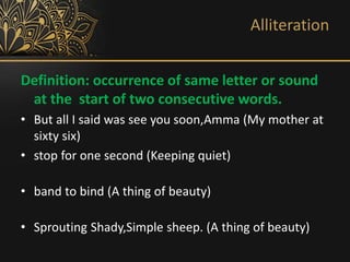Alliteration
Definition: occurrence of same letter or sound
at the start of two consecutive words.
• But all I said was see you soon,Amma (My mother at
sixty six)
• stop for one second (Keeping quiet)
• band to bind (A thing of beauty)
• Sprouting Shady,Simple sheep. (A thing of beauty)
 