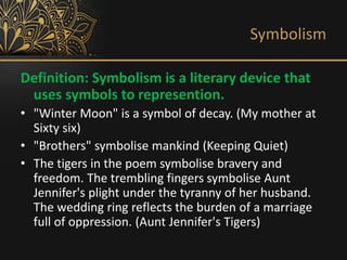 Symbolism
Definition: Symbolism is a literary device that
uses symbols to represention.
• "Winter Moon" is a symbol of decay. (My mother at
Sixty six)
• "Brothers" symbolise mankind (Keeping Quiet)
• The tigers in the poem symbolise bravery and
freedom. The trembling fingers symbolise Aunt
Jennifer's plight under the tyranny of her husband.
The wedding ring reflects the burden of a marriage
full of oppression. (Aunt Jennifer's Tigers)
 