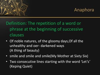 Anaphora
Definition: The repetition of a word or
phrase at the beginning of successive
clauses
• Of noble natures, of the gloomy days,Of all the
unhealthy and oer- darkened ways
(A thing of beauty)
• smile and smile and smile(My Mother at Sixty Six)
• Two consecutive lines starting with the word ‘Let’s’
(Keping Quiet)
 