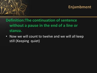 Enjambment
Definition:The continuation of sentence
without a pause in the end of a line or
stanza.
• Now we will count to twelve and we will all keep
still (Keeping quiet)
 