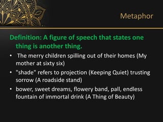 Metaphor
Definition: A figure of speech that states one
thing is another thing.
• The merry children spilling out of their homes (My
mother at sixty six)
• "shade" refers to projection (Keeping Quiet) trusting
sorrow (A roadside stand)
• bower, sweet dreams, flowery band, pall, endless
fountain of immortal drink (A Thing of Beauty)
 