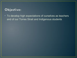 • To develop high expectations of ourselves as teachers
and of our Torres Strait and Indigenous students