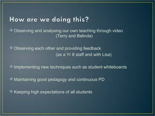  Observing and analysing our own teaching through video
(Terry and Belinda)
Observing each other and providing feedback
(as a Yr 8 staff and with Lisa)
Implementing new techniques such as student whiteboards
Maintaining good pedagogy and continuous PD
Keeping high expectations of all students