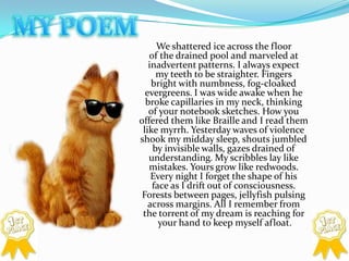 MY POEM	We shattered ice across the floor of the drained pool and marveled at inadvertent patterns. I always expect my teeth to be straighter. Fingers bright with numbness, fog-cloaked evergreens. I was wide awake when he broke capillaries in my neck, thinking of your notebook sketches. How you offered them like Braille and I read them like myrrh. Yesterday waves of violence shook my midday sleep, shouts jumbled by invisible walls, gazes drained of understanding. My scribbles lay like mistakes. Yours grow like redwoods. Every night I forget the shape of his face as I drift out of consciousness. Forests between pages, jellyfish pulsing across margins. All I remember from the torrent of my dream is reaching for your hand to keep myself afloat.