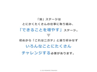 「加」ステージは
とにかくたくさんの仕事に取り組み、
「できることを増やす」ステージ。
初めから「これはニガテ」と選り好みせず
いろんなことにたくさん
チャレンジする必要があります。
© 2018 MASANORI TAKAHASHI
 