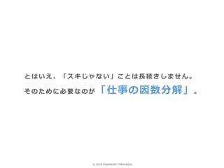 とはいえ、「スキじゃない」ことは長続きしません。
そのために必要なのが 「仕事の因数分解」。
© 2018 MASANORI TAKAHASHI
 