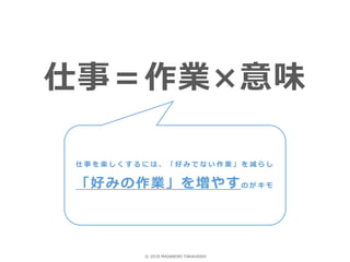 仕事＝作業×意味
仕 事 を 楽 し く す る に は 、 「 好 み で な い 作 業 」 を 減 ら し
「好みの作業」を増やすの が キ モ
© 2018 MASANORI TAKAHASHI
 
