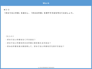 ■ 2 - 3
「 好 み で な い 作 業 」 を 減 ら し 、 「 好 み の 作 業 」 を 増 や す 方 法 を 考 え て み ま し ょ う 。
Wo r k
〈 ヒ ン ト 〉
・ 好 み で な い 作 業 を な く す 方 法 は ？
・ 好 み で な い 作 業 を 好 み の 作 業 に 置 き 換 え る 方 法 は ？
・ 好 み の 作 業 を 最 大 限 活 用 し て 、 好 み で な い 作 業 を 打 ち 消 す 方 法 は ？
© 2018 MASANORI TAKAHASHI
 