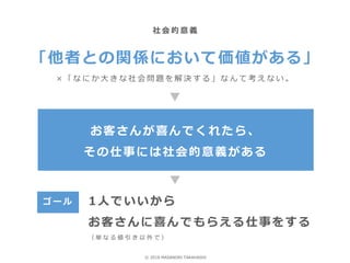 「他者との関係において価値がある」
× 「 な に か 大 き な 社 会 問 題 を 解 決 す る 」 な ん て 考 え な い 。
お客さんが喜んでくれたら、
その仕事には社会的意義がある
社 会 的 意 義
ゴ ー ル 1人でいいから
お客さんに喜んでもらえる仕事をする
（ 単 な る 値 引 き 以 外 で ）
© 2018 MASANORI TAKAHASHI
 