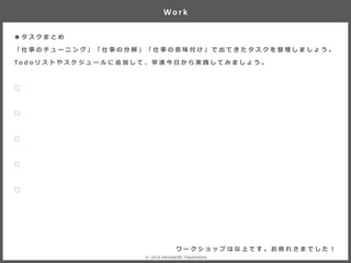 ■ タ ス ク ま と め
「 仕 事 の チ ュ ー ニ ン グ 」 「 仕 事 の 分 解 」 「 仕 事 の 意 味 付 け 」 で 出 て き た タ ス ク を 整 理 し ま し ょ う 。
To d o リ ス ト や ス ケ ジ ュ ー ル に 追 加 し て 、 早 速 今 日 か ら 実 践 し て み ま し ょ う 。
□
□
□
□
□
Wo r k
ワ ー ク シ ョ ッ プ は 以 上 で す 。 お 疲 れ さ ま で し た ！
© 2018 MASANORI TAKAHASHI
 