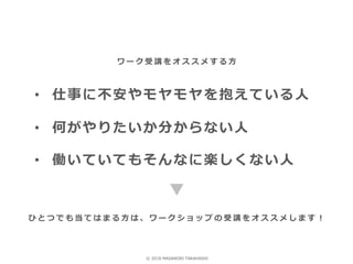 • 仕事に不安やモヤモヤを抱えている人
• 何がやりたいか分からない人
• 働いていてもそんなに楽しくない人
ワ ー ク 受 講 を オ ス ス メ す る 方
ひ と つ で も 当 て は ま る 方 は 、 ワ ー ク シ ョ ッ プ の 受 講 を オ ス ス メ し ま す ！
© 2018 MASANORI TAKAHASHI
 
