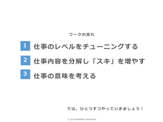 ワ ー ク の 流 れ
仕事のレベルをチューニングする
仕事内容を分解し「スキ」を増やす
仕事の意味を考える
1
で は 、 ひ と つ ず つ や っ て い き ま し ょ う ！
2
3
© 2018 MASANORI TAKAHASHI
 