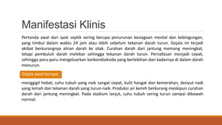 Manifestasi Klinis
Pertanda awal dari syok septik sering berupa penurunan kesiagaan mental dan kebingungan,
yang timbul dalam waktu 24 jam atau lebih sebelum tekanan darah turun. Gejala ini terjadi
akibat berkurangnya aliran darah ke otak. Curahan darah dari jantung memang meningkat,
tetapi pembuluh darah melebar sehingga tekanan darah turun. Pernafasan menjadi cepat,
sehingga paru-paru mengeluarkan karbondioksida yang berlebihan dan kadarnya di dalam darah
menurun.
Gejala awal berupa:
menggigil hebat, suhu tubuh yang naik sangat cepat, kulit hangat dan kemerahan, denyut nadi
yang lemah dan tekanan darah yang turun-naik. Produksi air kemih berkurang meskipun curahan
darah dari jantung meningkat. Pada stadium lanjut, suhu tubuh sering turun sampai dibawah
normal.
 