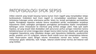 PATOFISIOLOGI SYOK SEPSIS
Infeksi sistemik yang terjadi biasanya karena kuman Gram negatif yang menyebabkan kolaps
kardiovaskuler. Endotoksin basil Gram negatif ini menyebabkan vasodilatasi kapiler dan
terbukanya hubungan pintas arteriovena perifer. Selain itu, terjadi peningkatan permeabilitas
kapiler. Peningkatan kapasitas vaskuler karena vasodilatasi perifer menyebabkan terjadinya
hipovolemia relatif, sedangkan peningkatan peningkatan permeabilitas kapiler menyebabkan
kehilangan cairan intravaskuler ke intertisial yang terlihat sebagai udem. Pada syok septik
hipoksia, sel yang terjadi tidak disebabkan oleh penurunan perfusi jaringan melainkan karena
ketidakmampuan sel untuk menggunakan oksigen karena toksin kuman. Gejala syok septik yang
mengalami hipovolemia sukar dibedakan dengan syok hipovolemia (takikardia, vasokonstriksi
perifer, produksi urin 0.5 cc/kg/jam, tekanan darah sistolik turun dan menyempitnya tekanan
nadi). Pasien-pasien sepsis dengan volume intravaskuler normal atau hampir normal,
mempunyai gejala takikaridia, kulit hangat, tekanan sistolik hampir normal, dan tekanan nadi
yang melebar.
 