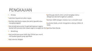 PENGKAJIAN
1. Airway
yakinkan kepatenan jalan napas
berikan alat bantu napas jika perlu (guedel atau
nasopharyngeal)
jika terjadi penurunan fungsi pernapasan segera
kontak ahli anestesi dan bawa segera mungkin ke ICU
2. Breathing
kaji jumlah pernasan lebih dari 24 kali per menit
merupakan gejala yang signifikan
kaji saturasi oksigen
periksa gas darah arteri untuk mengkaji status
oksigenasi dan kemungkinan asidosis
berikan 100% oksigen melalui non re-breath mask
auskulasi dada, untuk mengetahui adanya infeksi di
dada
periksa foto thorak
 