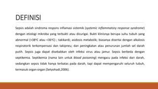 DEFINISI
Sepsis adalah sindroma respons inflamasi sistemik (systemic inflammatory response syndrome)
dengan etiologi mikroba yang terbukti atau dicurigai. Bukti klinisnya berupa suhu tubuh yang
abnormal (>38oC atau <36oC) ; takikardi; asidosis metabolik; biasanya disertai dengan alkalosis
respiratorik terkompensasi dan takipneu; dan peningkatan atau penurunan jumlah sel darah
putih. Sepsis juga dapat disebabkan oleh infeksi virus atau jamur. Sepsis berbeda dengan
septikemia. Septikemia (nama lain untuk blood poisoning) mengacu pada infeksi dari darah,
sedangkan sepsis tidak hanya terbatas pada darah, tapi dapat mempengaruhi seluruh tubuh,
termasuk organ-organ (Setyohadi,2006).
 