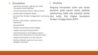 3. Circulation
◦ kaji denyut jantung, >100 kali per menit
merupakan tanda signifikan
◦ monitoring tekanan darah, tekanan darah
◦ periksa waktu pengisian kapiler
◦ pasang infuse dengan menggunakan canul yang
besar
◦ berikan cairan koloid – gelofusin atau
haemaccel
◦ pasang kateter
◦ lakukan pemeriksaan darah lengkap
◦ siapkan untuk pemeriksaan kultur
◦ catat temperature, kemungkinan pasien
pyreksia atau temperature kurang dari 36oC
◦ siapkan pemeriksaan urin dan sputum
◦ berikan antibiotic spectrum luas sesuai
kebijakan setempat.
4. Disability
Bingung merupakan salah satu tanda
pertama pada pasien sepsis padahal
sebelumnya tidak ada masalah (sehat
dan baik). Kaji tingkat kesadaran
dengan menggunakan AVPU.
 