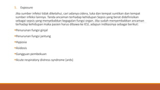 5. Exposure
Jika sumber infeksi tidak diketahui, cari adanya cidera, luka dan tempat suntikan dan tempat
sumber infeksi lainnya. Tanda ancaman terhadap kehidupan Sepsis yang berat didefinisikan
sebagai sepsis yang menyebabkan kegagalan fungsi organ. Jika sudah menyembabkan ancaman
terhadap kehidupan maka pasien harus dibawa ke ICU, adapun indikasinya sebagai berikut:
Penurunan fungsi ginjal
Penurunan fungsi jantung
Hyposia
Asidosis
Gangguan pembekuan
Acute respiratory distress syndrome (ards)
 