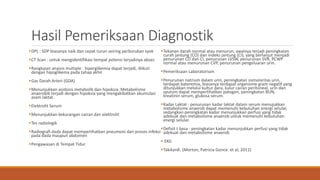 Hasil Pemeriksaan Diagnostik
DPL : SDP biasanya naik dan cepat turun seiring perburukan syok
CT Scan : untuk mengidentifikasi tempat potensi terjadinya abses
Rangkaian anaisis multiple : hiperglikemia dapat terjadi, diikuti
dengan hipoglikema pada tahap akhir
Gas Darah Arteri (GDA)
Menunjukkan asidosis metabolik dan hipoksia. Metabolisme
anaerobik terjadi dengan hipoksia yang mengakibatkan akumulasi
asam laktat.
Elektrolit Serum
Menunjukkan kekurangan cairan dan elektrolit
Tes radiologik
Radiografi dada dapat memperlihatkan pneumoni dan proses infeksi
pada dada maupun abdomen
Pengawasan di Tempat Tidur
Tekanan darah normal atau menurun, awalnya terjadi peningkatan
curah jantung (CO) dan indeks jantung (CI), yang berlanjut menjadi
penurunan CO dan CI, penurunan LVSW, penurunan SVR, PCWP
normal atau menurunan CVP, penurunan pengeluaran urin.
Pemeriksaan Laboratorium
Penurunan natrium dalam urin, peningkatan osmolaritas urin,
terdapat bateremia, biasanya terdapat organisme gram negatif yang
ditunjukkan melalui kultur dara, kulur cairan peritoneal, urin dan
sputum dapat memperlihatkan patogen, peningkatan BUN,
kreatinin serum, glukosa serum.
Kadar Laktat : penurunan kadar laktat dalam serum menujukkan
metabolisme anaerob dapat memenuhi kebutuhan energi selular,
sedangkan peningkatan kadar menunjukkan perfusi yang tidak
adekuat dan metabolisme anaerob untuk memenuhi kebutuhan
energi selular.
Defisit t basa : peningkatan kadar menunjukkan perfusi yang tidak
adekuat dan metabolisme anaerob
 EKG
Takikardi. (Morton, Patricia Gonce. et al, 2011)
 