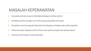 MASALAH KEPERAWATAN
1. Kerusakan pertukaran gas b.d Ketidakseimbangan ventilasi perfusi
2. Perubahan perfusi jaringan b.d Curah jantung yang tidak mencukupi
3. Perubahan nutrisi kurang dari kebutuhan b.d Respons terhadap septis sakit yang kritis
4. Risiko kerusakan integritas kulit b.d Penurunan perfusi jaringan dan adanya edema.
5. Ansietas b.d Perubahan status kesehatan
 