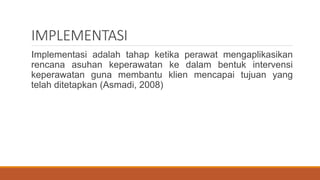 IMPLEMENTASI
Implementasi adalah tahap ketika perawat mengaplikasikan
rencana asuhan keperawatan ke dalam bentuk intervensi
keperawatan guna membantu klien mencapai tujuan yang
telah ditetapkan (Asmadi, 2008)
 