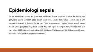 Epidemiologi sepsis
Sepsis menempati urutan ke-10 sebagai penyebab utama kematian di Amerika Serikat dan
penyebab utama kematian pada pasien sakit kritis. Sekitar 80% kasus sepsis berat di unit
perawatan intensif di Amerika Serikat dan Eropa selama tahun 1990-an terjadi setelah pasien
masuk untuk penyebab yang tidak terkait. Kejadian sepsis meningkat hampir empat kali lipat
dari tahun 1979-2000, menjadi sekitar 660.000 kasus (240 kasus per 100.000 penduduk) sepsis
atau syok septik per tahun di Amerika Serikat.
 
