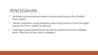 PENCEGAHAN
1. Hindarkan trauma pada permukaan mukosa yang biasanya dihuni bakteri
Gram-negatif.
2. Berikan semprotan ( spray) polimiksin pada faring posterior untuk mencegah
pneumonia Gram–negatif ,nasokomial.
3. Lingkungan yang protektif pasien beresiko kurang berhasil karena sebagian
besar infeksi berasal dari dalam ( endogen )
 