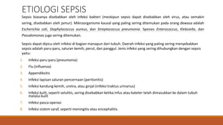ETIOLOGI SEPSIS
Sepsis biasanya disebabkan oleh infeksi bakteri (meskipun sepsis dapat disebabkan oleh virus, atau semakin
sering, disebabkan oleh jamur). Mikroorganisme kausal yang paling sering ditemukan pada orang dewasa adalah
Escherichia coli, Staphylococcus aureus, dan Streptococcus pneumonia. Spesies Enterococcus, Klebsiella, dan
Pseudomonas juga sering ditemukan.
Sepsis dapat dipicu oleh infeksi di bagian manapun dari tubuh. Daerah infeksi yang paling sering menyebabkan
sepsis adalah paru-paru, saluran kemih, perut, dan panggul. Jenis infeksi yang sering dihubungkan dengan sepsis
yaitu:
1. Infeksi paru-paru (pneumonia)
2. Flu (influenza)
3. Appendiksitis
4. Infeksi lapisan saluran pencernaan (peritonitis)
5. Infeksi kandung kemih, uretra, atau ginjal (infeksi traktus urinarius)
6. Infeksi kulit, seperti selulitis, sering disebabkan ketika infus atau kateter telah dimasukkan ke dalam tubuh
melalui kulit
7. Infeksi pasca operasi
8. Infeksi sistem saraf, seperti meningitis atau encephalitis.
 