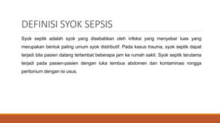DEFINISI SYOK SEPSIS
Syok septik adalah syok yang disebabkan oleh infeksi yang menyebar luas yang
merupakan bentuk paling umum syok distributif. Pada kasus trauma, syok septik dapat
terjadi bila pasien datang terlambat beberapa jam ke rumah sakit. Syok septik terutama
terjadi pada pasien-pasien dengan luka tembus abdomen dan kontaminasi rongga
peritonium dengan isi usus.
 