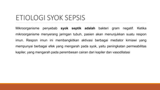 ETIOLOGI SYOK SEPSIS
Mikroorganisme penyebab syok septik adalah bakteri gram negatif. Ketika
mikroorganisme menyerang jaringan tubuh, pasien akan menunjukkan suatu respon
imun. Respon imun ini membangkitkan aktivasi berbagai mediator kimiawi yang
mempunyai berbagai efek yang mengarah pada syok, yaitu peningkatan permeabilitas
kapiler, yang mengarah pada perembesan cairan dari kapiler dan vasodilatasi
 