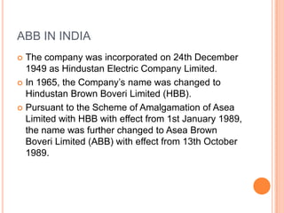 ABB IN INDIAThe company was incorporated on 24th December 1949 as Hindustan Electric Company Limited. In 1965, the Company’s name was changed to Hindustan Brown Boveri Limited (HBB). Pursuant to the Scheme of Amalgamation of Asea Limited with HBB with effect from 1st January 1989, the name was further changed to Asea Brown Boveri Limited (ABB) with effect from 13th October 1989.