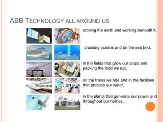 ABB Technology all around usorbiting the earth and working beneath it,crossing oceans and on the sea bed,in the fields that grow our crops and packing the food we eat,on the trains we ride and in the facilities that process our water,in the plants that generate our power and throughout our homes.