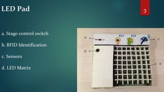 LED Pad 
a 
b 
c 
d 
a. Stage-control switch 
b. RFID Identification 
c. Sensors 
d. LED Matrix 
3 
 