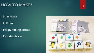 HOW TO MAKE? 
• Maze Game 
• LED Box 
• Programming Blocks 
• Running Stage 
5 
 
