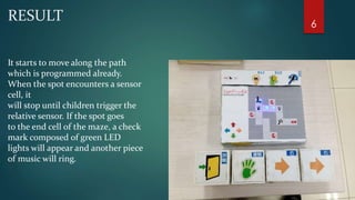 RESULT 
It starts to move along the path 
which is programmed already. 
When the spot encounters a sensor 
cell, it 
will stop until children trigger the 
relative sensor. If the spot goes 
to the end cell of the maze, a check 
mark composed of green LED 
lights will appear and another piece 
of music will ring. 
6 
 