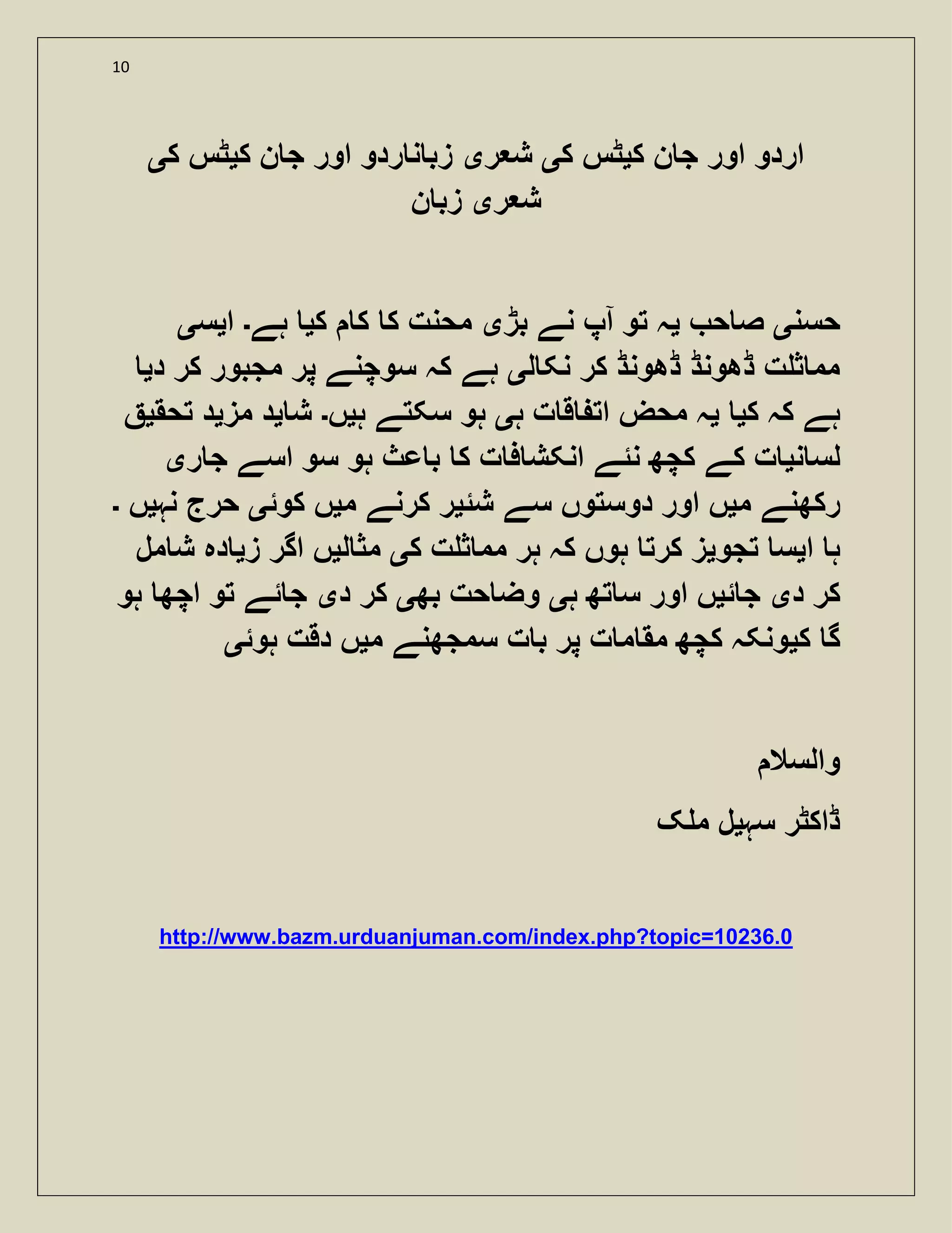 10
‫ک‬ ‫ن‬ ‫ج‬ ‫اور‬ ‫اردو‬‫ی‬‫ک‬ ‫ٹس‬‫ی‬‫ر‬ ‫ش‬‫ی‬‫ک‬ ‫ن‬ ‫ج‬ ‫اور‬ ‫ردو‬ ‫ن‬ ‫زب‬‫ی‬‫ک‬ ‫ٹس‬‫ی‬
‫ر‬ ‫ش‬‫ی‬‫زب‬‫ن‬
‫حسن‬‫ی‬‫ح‬ ‫ص‬‫ی‬‫ا‬ ‫تو‬ ‫ہ‬‫بڑ‬ ‫نے‬ ‫پ‬‫ی‬‫ک‬ ‫ک‬ ‫ک‬ ‫محنت‬‫ی‬‫ہے‬‫۔‬‫ا‬‫ی‬‫س‬‫ی‬
‫ل‬ ‫نک‬ ‫کر‬ ‫ڈھونڈ‬ ‫ڈھونڈ‬ ‫ت‬ ‫ث‬ ‫مم‬‫ی‬‫د‬ ‫کر‬ ‫مجبور‬ ‫پر‬ ‫سوچنے‬ ‫کہ‬ ‫ہے‬‫ی‬
‫ک‬ ‫کہ‬ ‫ہے‬‫ی‬‫ی‬‫ہ‬ ‫ت‬ ‫ق‬ ‫ات‬ ‫محض‬ ‫ہ‬‫ی‬‫ہ‬ ‫سکتے‬ ‫ہو‬‫ی‬‫ں‬‫۔‬‫ش‬‫ی‬‫مز‬ ‫د‬‫ی‬‫تحق‬ ‫د‬‫ی‬
‫ن‬ ‫لس‬‫ی‬‫ر‬ ‫ج‬ ‫اسے‬ ‫سو‬ ‫ہو‬ ‫عث‬ ‫ب‬ ‫ک‬ ‫ت‬ ‫ف‬ ‫انکش‬ ‫نئے‬ ‫کچھ‬ ‫کے‬ ‫ت‬‫ی‬
‫م‬ ‫رکھنے‬‫ی‬‫شئ‬ ‫سے‬ ‫دوستوں‬ ‫اور‬ ‫ں‬‫ی‬‫م‬ ‫کرنے‬ ‫ر‬‫ی‬‫ں‬‫کوئ‬‫ی‬‫نہ‬ ‫حرج‬‫ی‬‫ں‬‫۔‬
‫ا‬ ‫ہ‬‫ی‬‫تجو‬ ‫س‬‫ی‬‫ک‬ ‫ت‬ ‫ث‬ ‫مم‬ ‫ہر‬ ‫کہ‬ ‫ہوں‬ ‫کرت‬ ‫ز‬‫ی‬‫ل‬ ‫مث‬‫ی‬‫ز‬ ‫اگر‬ ‫ں‬‫ی‬‫مل‬ ‫ش‬ ‫دہ‬
‫د‬ ‫کر‬‫ی‬‫ئ‬ ‫ج‬‫ی‬‫ہ‬ ‫تھ‬ ‫س‬ ‫اور‬ ‫ں‬‫ی‬‫بھ‬ ‫حت‬ ‫وض‬‫ی‬‫د‬ ‫کر‬‫ی‬‫ہو‬ ‫اچھ‬ ‫تو‬ ‫ئے‬ ‫ج‬
‫ک‬ ‫گ‬‫ی‬‫م‬ ‫سمجھنے‬ ‫ت‬ ‫ب‬ ‫پر‬ ‫ت‬ ‫م‬ ‫مق‬ ‫کچھ‬ ‫ونکہ‬‫ی‬‫ہوئ‬ ‫دقت‬ ‫ں‬‫ی‬
‫والسال‬
‫سہ‬ ‫ڈاکٹر‬‫ی‬‫ک‬ ‫م‬ ‫ل‬
http://www.bazm.urduanjuman.com/index.php?topic=10236.0
 