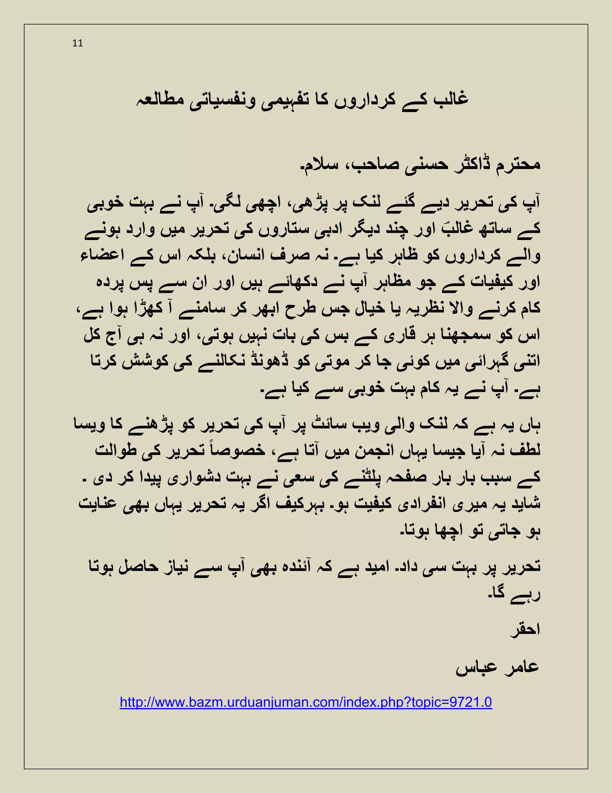11
‫ہ‬ ‫ت‬ ‫ک‬ ‫کرداروں‬ ‫کے‬ ‫ل‬ ‫غ‬‫ی‬‫م‬‫ی‬‫س‬ ‫ون‬‫ی‬‫ت‬‫ی‬‫ہ‬ ‫ل‬ ‫مط‬
‫حسن‬ ‫ڈاکٹر‬ ‫محتر‬‫ی‬‫سال‬ ، ‫ح‬ ‫ص‬‫۔‬
‫ک‬ ‫آپ‬‫ی‬‫تحر‬‫ی‬‫د‬ ‫ر‬‫ی‬‫پڑھ‬ ‫پر‬ ‫لنک‬ ‫گئے‬ ‫ے‬‫ی‬‫اچھ‬ ،‫ی‬‫لگ‬‫ی۔‬‫خوب‬ ‫بہت‬ ‫نے‬ ‫آپ‬‫ی‬
‫ل‬ ‫غ‬ ‫تھ‬ ‫س‬ ‫کے‬‫د‬ ‫چند‬ ‫اور‬‫ی‬‫ادب‬ ‫گر‬‫ی‬‫ک‬ ‫روں‬ ‫ست‬‫ی‬‫تحر‬‫ی‬‫م‬ ‫ر‬‫ی‬‫ہونے‬ ‫وارد‬ ‫ں‬
‫ک‬ ‫ہر‬ ‫ظ‬ ‫کو‬ ‫کرداروں‬ ‫والے‬‫ی‬‫ہے‬‫۔‬‫ء‬ ‫اعض‬ ‫کے‬ ‫اس‬ ‫کہ‬ ‫ب‬ ،‫ن‬ ‫انس‬ ‫صرف‬ ‫نہ‬
‫ک‬ ‫اور‬‫ی‬‫ی‬‫ہ‬ ‫ئے‬ ‫دکھ‬ ‫نے‬ ‫آپ‬ ‫ہر‬ ‫مظ‬ ‫جو‬ ‫کے‬ ‫ت‬‫ی‬‫پردہ‬ ‫پس‬ ‫سے‬ ‫ان‬ ‫اور‬ ‫ں‬
‫نظر‬ ‫واال‬ ‫کرنے‬ ‫ک‬‫ی‬‫ہ‬‫ی‬‫خ‬‫ی‬،‫ہے‬ ‫ہوا‬ ‫کھڑا‬ ‫آ‬ ‫منے‬ ‫س‬ ‫کر‬ ‫ابھر‬ ‫طرح‬ ‫جس‬ ‫ل‬
‫ر‬ ‫ق‬ ‫ہر‬ ‫سمجھن‬ ‫کو‬ ‫اس‬‫ی‬‫ک‬ ‫بس‬ ‫کے‬‫ی‬‫نہ‬ ‫ت‬ ‫ب‬‫ی‬‫ہوت‬ ‫ں‬‫ی‬‫ہ‬ ‫نہ‬ ‫اور‬ ،‫ی‬‫کل‬ ‫آج‬
‫اتن‬‫ی‬‫گہرائ‬‫ی‬‫م‬‫ی‬‫کوئ‬ ‫ں‬‫ی‬‫موت‬ ‫کر‬ ‫ج‬‫ی‬‫ک‬ ‫لنے‬ ‫نک‬ ‫ڈھونڈ‬ ‫کو‬‫ی‬‫کرت‬ ‫کوشش‬
‫ہے‬‫۔‬‫نے‬ ‫آپ‬‫ی‬‫ہ‬‫خوب‬ ‫بہت‬ ‫ک‬‫ی‬‫ک‬ ‫سے‬‫ی‬‫ہے‬‫۔‬
‫ں‬ ‫ہ‬‫ی‬‫وال‬ ‫لنک‬ ‫کہ‬ ‫ہے‬ ‫ہ‬‫ی‬‫و‬‫ی‬‫ک‬ ‫آپ‬ ‫پر‬ ‫ئٹ‬ ‫س‬‫ی‬‫تحر‬‫ی‬‫و‬ ‫ک‬ ‫پڑھنے‬ ‫کو‬ ‫ر‬‫ی‬‫س‬
‫آ‬ ‫نہ‬ ‫لطف‬‫ی‬‫ج‬‫ی‬‫س‬‫ی‬‫م‬ ‫انجمن‬ ‫ں‬ ‫ہ‬‫ی‬‫تحر‬ ً ‫خصوص‬ ،‫ہے‬ ‫آت‬ ‫ں‬‫ی‬‫ک‬ ‫ر‬‫ی‬‫طوالت‬
‫ک‬ ‫ٹنے‬ ‫پ‬ ‫حہ‬ ‫ص‬ ‫ر‬ ‫ب‬ ‫ر‬ ‫ب‬ ‫سب‬ ‫کے‬‫ی‬‫س‬‫ی‬‫دشوار‬ ‫بہت‬ ‫نے‬‫ی‬‫پ‬‫ی‬‫د‬ ‫کر‬ ‫دا‬‫ی‬‫۔‬
‫ش‬‫ی‬‫د‬‫ی‬‫م‬ ‫ہ‬‫ی‬‫ر‬‫ی‬‫راد‬ ‫ان‬‫ی‬‫ک‬‫ی‬‫ی‬‫ہو‬ ‫ت‬‫۔‬‫بہرک‬‫ی‬‫اگر‬ ‫ف‬‫ی‬‫تح‬ ‫ہ‬‫ر‬‫ی‬‫ر‬‫ی‬‫بھ‬ ‫ں‬ ‫ہ‬‫ی‬‫عن‬‫ی‬‫ت‬
‫ت‬ ‫ج‬ ‫ہو‬‫ی‬‫ہوت‬ ‫اچھ‬ ‫تو‬‫۔‬
‫تحر‬‫ی‬‫س‬ ‫بہت‬ ‫پر‬ ‫ر‬‫ی‬‫داد‬‫۔‬‫ام‬‫ی‬‫بھ‬ ‫آئندہ‬ ‫کہ‬ ‫ہے‬ ‫د‬‫ی‬‫ن‬ ‫سے‬ ‫آپ‬‫ی‬‫ہوت‬ ‫صل‬ ‫ح‬ ‫ز‬
‫گ‬ ‫رہے‬‫۔‬
‫احقر‬
‫س‬ ‫عب‬ ‫مر‬ ‫ع‬
http://www.bazm.urduanjuman.com/index.php?topic=9721.0
 