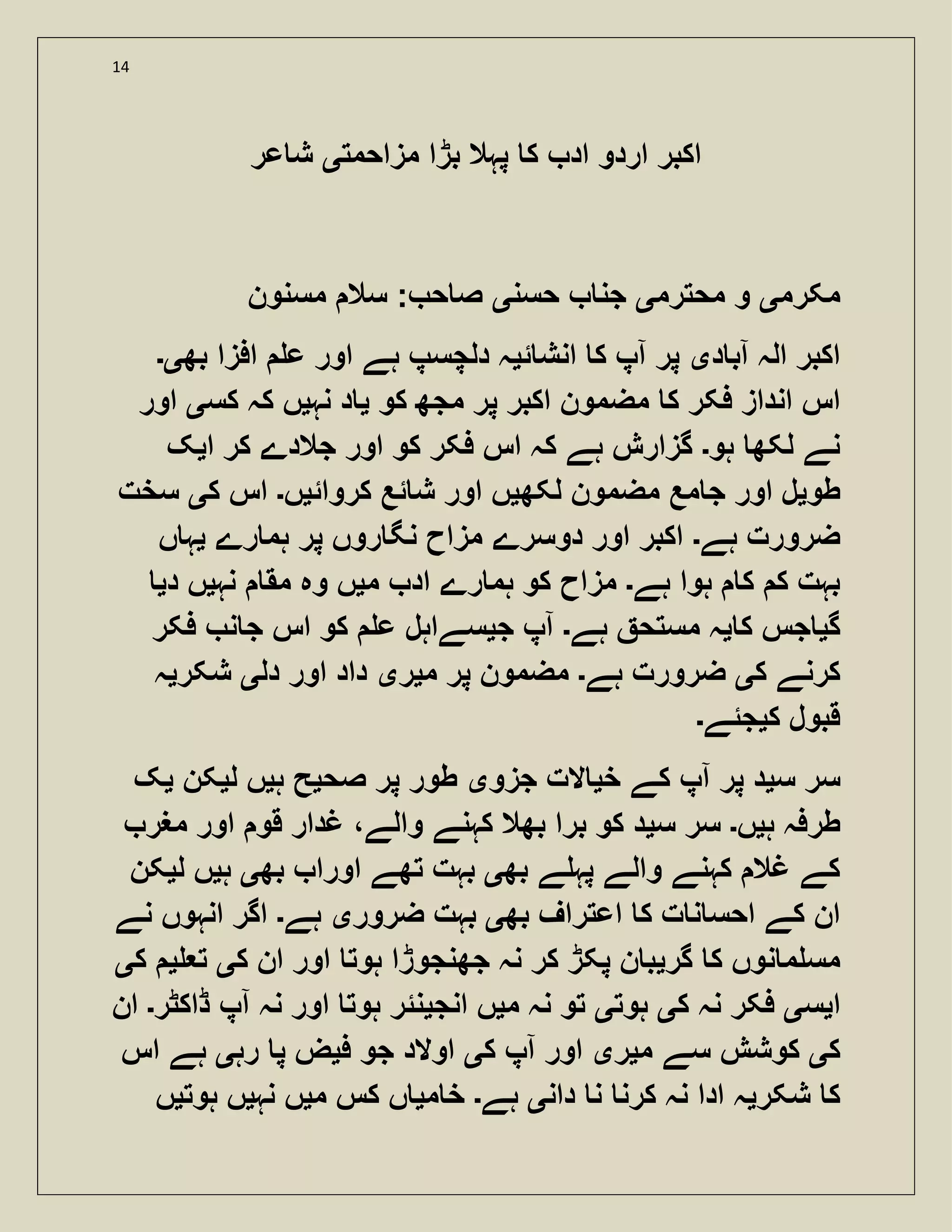 14
‫مزاحمت‬ ‫بڑا‬ ‫پہال‬ ‫ک‬ ‫اد‬ ‫اردو‬ ‫اکبر‬‫ی‬‫عر‬ ‫ش‬
‫مکرم‬‫ی‬‫محترم‬ ‫و‬‫ی‬‫حسن‬ ‫جن‬‫ی‬‫مسنون‬ ‫سال‬ : ‫ح‬ ‫ص‬
‫د‬ ‫آب‬ ‫الہ‬ ‫اکبر‬‫ی‬‫ئ‬ ‫انش‬ ‫ک‬ ‫آپ‬ ‫پر‬‫ی‬‫بھ‬ ‫افزا‬ ‫ع‬ ‫اور‬ ‫ہے‬ ‫دلچسپ‬ ‫ہ‬‫ی۔‬
‫مض‬ ‫ک‬ ‫فکر‬ ‫انداز‬ ‫اس‬‫کو‬ ‫مجھ‬ ‫پر‬ ‫اکبر‬ ‫مون‬‫ی‬‫نہ‬ ‫د‬‫ی‬‫کس‬ ‫کہ‬ ‫ں‬‫ی‬‫اور‬
‫ہو‬ ‫لکھ‬ ‫نے‬‫۔‬‫ا‬ ‫کر‬ ‫جالدے‬ ‫اور‬ ‫کو‬ ‫فکر‬ ‫اس‬ ‫کہ‬ ‫ہے‬ ‫گزارش‬‫ی‬‫ک‬
‫طو‬‫ی‬‫لکھ‬ ‫مضمون‬ ‫مع‬ ‫ج‬ ‫اور‬ ‫ل‬‫ی‬‫کروائ‬ ‫ئع‬ ‫ش‬ ‫اور‬ ‫ں‬‫ی‬‫ں‬‫۔‬‫ک‬ ‫اس‬‫ی‬‫سخت‬
‫ہے‬ ‫ضرورت‬‫۔‬‫رے‬ ‫ہم‬ ‫پر‬ ‫روں‬ ‫نگ‬ ‫مزاح‬ ‫دوسرے‬ ‫اور‬ ‫اکبر‬‫ی‬‫ں‬ ‫ہ‬
‫ہے‬ ‫ہوا‬ ‫ک‬ ‫ک‬ ‫بہت‬‫۔‬‫م‬ ‫اد‬ ‫رے‬ ‫ہم‬ ‫کو‬ ‫مزاح‬‫ی‬‫نہ‬ ‫مق‬ ‫وہ‬ ‫ں‬‫ی‬‫د‬ ‫ں‬‫ی‬
‫گ‬‫ی‬‫ک‬ ‫جس‬‫ی‬‫ہے‬ ‫مستح‬ ‫ہ‬‫۔‬‫ج‬ ‫آپ‬‫ی‬‫فکر‬ ‫ن‬ ‫ج‬ ‫اس‬ ‫کو‬ ‫ع‬ ‫سےاہل‬
‫ک‬ ‫کرنے‬‫ی‬‫ہے‬ ‫ضرورت‬‫۔‬‫م‬ ‫پر‬ ‫مضمون‬‫ی‬‫ر‬‫ی‬‫دل‬ ‫اور‬ ‫داد‬‫ی‬‫شکر‬‫ی‬‫ہ‬
‫ک‬ ‫قبول‬‫ی‬‫جئے‬‫۔‬
‫س‬ ‫سر‬‫ی‬‫خ‬ ‫کے‬ ‫آپ‬ ‫پر‬ ‫د‬‫ی‬‫جزو‬ ‫الت‬‫ی‬‫صح‬ ‫پر‬ ‫طور‬‫ی‬‫ہ‬ ‫ح‬‫ی‬‫ل‬ ‫ں‬‫ی‬‫کن‬‫ی‬‫ک‬
‫ہ‬ ‫طرفہ‬‫ی‬‫ں‬‫۔‬‫س‬ ‫سر‬‫ی‬‫مغر‬ ‫اور‬ ‫قو‬ ‫غدار‬ ،‫والے‬ ‫کہنے‬ ‫بھال‬ ‫برا‬ ‫کو‬ ‫د‬
‫بھ‬ ‫ے‬ ‫پہ‬ ‫والے‬ ‫کہنے‬ ‫غال‬ ‫کے‬‫ی‬‫ا‬ ‫تھے‬ ‫بہت‬‫بھ‬ ‫ورا‬‫ی‬‫ہ‬‫ی‬‫ل‬ ‫ں‬‫ی‬‫کن‬
‫بھ‬ ‫اعتراف‬ ‫ک‬ ‫ت‬ ‫ن‬ ‫احس‬ ‫کے‬ ‫ان‬‫ی‬‫ضرور‬ ‫بہت‬‫ی‬‫ہے‬‫۔‬‫نے‬ ‫انہوں‬ ‫اگر‬
‫گر‬ ‫ک‬ ‫نوں‬ ‫م‬ ‫مس‬‫ی‬‫ک‬ ‫ان‬ ‫اور‬ ‫ہوت‬ ‫جھنجوڑا‬ ‫نہ‬ ‫کر‬ ‫پکڑ‬ ‫ن‬ ‫ب‬‫ی‬‫ت‬‫ی‬‫ک‬‫ی‬
‫ا‬‫ی‬‫س‬‫ی‬‫ک‬ ‫نہ‬ ‫فکر‬‫ی‬‫ہوت‬‫ی‬‫م‬ ‫نہ‬ ‫تو‬‫ی‬‫انج‬ ‫ں‬‫ی‬‫ڈاکٹر‬ ‫آپ‬ ‫نہ‬ ‫اور‬ ‫ہوت‬ ‫نئر‬‫۔‬‫ان‬
‫ک‬‫ی‬‫م‬ ‫سے‬ ‫کوشش‬‫ی‬‫ر‬‫ی‬‫ک‬ ‫آپ‬ ‫اور‬‫ی‬‫ف‬ ‫جو‬ ‫اوالد‬‫ی‬‫رہ‬ ‫پ‬ ‫ض‬‫ی‬‫اس‬ ‫ہے‬
‫شکر‬ ‫ک‬‫ی‬‫دان‬ ‫ن‬ ‫کرن‬ ‫نہ‬ ‫ادا‬ ‫ہ‬‫ی‬‫ہے‬‫۔‬‫م‬ ‫خ‬‫ی‬‫م‬ ‫کس‬ ‫ں‬‫ی‬‫نہ‬ ‫ں‬‫ی‬‫ہوت‬ ‫ں‬‫ی‬‫ں‬
 