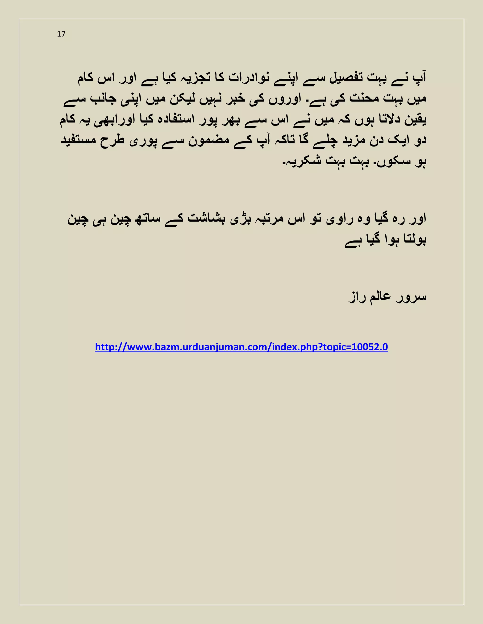 17
‫ص‬ ‫ت‬ ‫بہت‬ ‫نے‬ ‫آپ‬‫ی‬‫تجز‬ ‫ک‬ ‫نوادرات‬ ‫اپنے‬ ‫سے‬ ‫ل‬‫ی‬‫ک‬ ‫ہ‬‫ی‬‫ک‬ ‫اس‬ ‫اور‬ ‫ہے‬
‫م‬‫ی‬‫ک‬ ‫محنت‬ ‫بہت‬ ‫ں‬‫ی‬‫ہے‬‫۔‬‫ک‬ ‫اوروں‬‫ی‬‫نہ‬ ‫خبر‬‫ی‬‫ل‬ ‫ں‬‫ی‬‫م‬ ‫کن‬‫ی‬‫اپن‬ ‫ں‬‫ی‬‫سے‬ ‫ن‬ ‫ج‬
‫ی‬‫ق‬‫ی‬‫م‬ ‫کہ‬ ‫ہوں‬ ‫دالت‬ ‫ن‬‫ی‬‫بھ‬ ‫سے‬ ‫اس‬ ‫نے‬ ‫ں‬‫ک‬ ‫دہ‬ ‫است‬ ‫پور‬ ‫ر‬‫ی‬‫اورابھ‬‫ی‬‫ی‬‫ک‬ ‫ہ‬
‫ا‬ ‫دو‬‫ی‬‫مز‬ ‫دن‬ ‫ک‬‫ی‬‫پور‬ ‫سے‬ ‫مضمون‬ ‫کے‬ ‫آپ‬ ‫کہ‬ ‫ت‬ ‫گ‬ ‫ے‬ ‫چ‬ ‫د‬‫ی‬‫مست‬ ‫طرح‬‫ی‬‫د‬
‫سکوں‬ ‫ہو‬‫۔‬‫شکر‬ ‫بہت‬ ‫بہت‬‫ی‬‫ہ‬‫۔‬
‫گ‬ ‫رہ‬ ‫اور‬‫ی‬‫راو‬ ‫وہ‬‫ی‬‫بڑ‬ ‫مرتبہ‬ ‫اس‬ ‫تو‬‫ی‬‫چ‬ ‫تھ‬ ‫س‬ ‫کے‬ ‫شت‬ ‫بش‬‫ی‬‫ہ‬ ‫ن‬‫ی‬‫چ‬‫ی‬‫ن‬
‫گ‬ ‫ہوا‬ ‫بولت‬‫ی‬‫ہے‬
‫راز‬ ‫ل‬ ‫ع‬ ‫سرور‬
http://www.bazm.urduanjuman.com/index.php?topic=10052.0
 