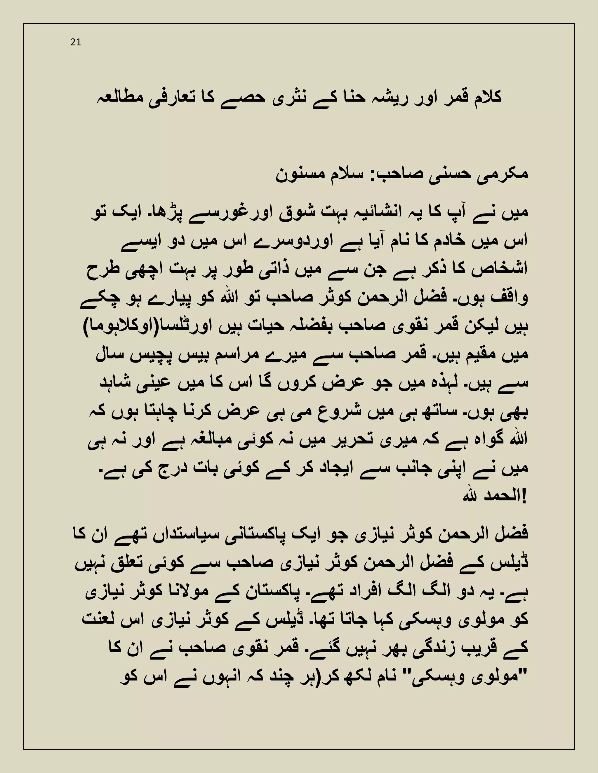 21
‫ر‬ ‫اور‬ ‫قمر‬ ‫کال‬‫ی‬‫نثر‬ ‫کے‬ ‫حن‬ ‫شہ‬‫ی‬‫رف‬ ‫ت‬ ‫ک‬ ‫حصے‬‫ی‬‫ہ‬ ‫ل‬ ‫مط‬
‫مکرم‬‫ی‬‫حسن‬‫ی‬‫مسنون‬ ‫سال‬ : ‫ح‬ ‫ص‬
‫م‬‫ی‬‫ک‬ ‫آپ‬ ‫نے‬ ‫ں‬‫ی‬‫ئ‬ ‫انش‬ ‫ہ‬‫ی‬‫اورغورس‬ ‫شو‬ ‫بہت‬ ‫ہ‬‫پڑھ‬ ‫ے‬‫۔‬‫ا‬‫ی‬‫تو‬ ‫ک‬
‫م‬ ‫اس‬‫ی‬‫آ‬ ‫ن‬ ‫ک‬ ‫د‬ ‫خ‬ ‫ں‬‫ی‬‫م‬ ‫اس‬ ‫اوردوسرے‬ ‫ہے‬‫ی‬‫ا‬ ‫دو‬ ‫ں‬‫ی‬‫سے‬
‫م‬ ‫سے‬ ‫جن‬ ‫ہے‬ ‫ذکر‬ ‫ک‬ ‫ص‬ ‫اشخ‬‫ی‬‫ذات‬ ‫ں‬‫ی‬‫اچھ‬ ‫بہت‬ ‫پر‬ ‫طور‬‫ی‬‫طرح‬
‫ہوں‬ ‫واقف‬‫۔‬‫پ‬ ‫کو‬ ‫ہللا‬ ‫تو‬ ‫ح‬ ‫ص‬ ‫کوثر‬ ‫الرحمن‬ ‫فضل‬‫ی‬‫چکے‬ ‫ہو‬ ‫رے‬
‫ہ‬‫ی‬‫ل‬ ‫ں‬‫ی‬‫نقو‬ ‫قمر‬ ‫کن‬‫ی‬‫ح‬ ‫ہ‬ ‫ض‬ ‫ب‬ ‫ح‬ ‫ص‬‫ی‬‫ہ‬ ‫ت‬‫ی‬) ‫(اوکالہوم‬ ‫س‬ ‫اورٹ‬ ‫ں‬
‫م‬‫ی‬‫مق‬ ‫ں‬‫ی‬‫ہ‬‫ی‬‫ں‬‫۔‬‫م‬ ‫سے‬ ‫ح‬ ‫ص‬ ‫قمر‬‫ی‬‫ب‬ ‫مراس‬ ‫رے‬‫ی‬‫پچ‬ ‫س‬‫ی‬‫ل‬ ‫س‬ ‫س‬
‫ہ‬ ‫سے‬‫ی‬‫ں‬‫۔‬‫م‬ ‫لہذہ‬‫ی‬‫م‬ ‫ک‬ ‫اس‬ ‫گ‬ ‫کروں‬ ‫عرض‬ ‫جو‬ ‫ں‬‫ی‬‫ع‬ ‫ں‬‫ی‬‫ن‬‫ی‬‫ہد‬ ‫ش‬
‫بھ‬‫ی‬‫ہوں‬‫۔‬‫ہ‬ ‫تھ‬ ‫س‬‫ی‬‫م‬‫ی‬‫م‬ ‫شروع‬ ‫ں‬‫ی‬‫ہ‬‫ی‬‫کہ‬ ‫ہوں‬ ‫ہت‬ ‫چ‬ ‫کرن‬ ‫عرض‬
‫م‬ ‫کہ‬ ‫ہے‬ ‫گواہ‬ ‫ہللا‬‫ی‬‫ر‬‫ی‬‫تحر‬‫ی‬‫م‬ ‫ر‬‫ی‬‫کوئ‬ ‫نہ‬ ‫ں‬‫ی‬‫ہ‬ ‫نہ‬ ‫اور‬ ‫ہے‬ ‫لغہ‬ ‫مب‬‫ی‬
‫م‬‫ی‬‫اپن‬ ‫نے‬ ‫ں‬‫ی‬‫ا‬ ‫سے‬ ‫ن‬ ‫ج‬‫ی‬‫کوئ‬ ‫کے‬ ‫کر‬ ‫د‬ ‫ج‬‫ی‬‫ک‬ ‫درج‬ ‫ت‬ ‫ب‬‫ی‬‫ہے‬‫۔‬
‫ہلل‬ ‫!الحمد‬
‫ال‬ ‫فضل‬‫ن‬ ‫کوثر‬ ‫رحمن‬‫ی‬‫ز‬‫ی‬‫ا‬ ‫جو‬‫ی‬‫ن‬ ‫کست‬ ‫پ‬ ‫ک‬‫ی‬‫س‬‫ی‬‫ک‬ ‫ان‬ ‫تھے‬ ‫ستداں‬
‫ڈ‬‫ی‬‫ن‬ ‫کوثر‬ ‫الرحمن‬ ‫فضل‬ ‫کے‬ ‫س‬‫ی‬‫ز‬‫ی‬‫کوئ‬ ‫سے‬ ‫ح‬ ‫ص‬‫ی‬‫نہ‬ ‫ت‬‫ی‬‫ں‬
‫ہے‬‫۔‬‫ی‬‫تھے‬ ‫افراد‬ ‫الگ‬ ‫الگ‬ ‫دو‬ ‫ہ‬‫۔‬‫ن‬ ‫کوثر‬ ‫موالن‬ ‫کے‬ ‫ن‬ ‫کست‬ ‫پ‬‫ی‬‫ز‬‫ی‬
‫مولو‬ ‫کو‬‫ی‬‫وہسک‬‫ی‬‫تھ‬ ‫ت‬ ‫ج‬ ‫کہ‬‫۔‬‫ڈ‬‫ی‬‫ن‬ ‫کوثر‬ ‫کے‬ ‫س‬‫ی‬‫ز‬‫ی‬‫نت‬ ‫ل‬ ‫اس‬
‫قر‬ ‫کے‬‫ی‬‫زندگ‬‫ی‬‫نہ‬ ‫بھر‬‫ی‬‫گئے‬ ‫ں‬‫۔‬‫نقو‬ ‫قمر‬‫ی‬‫ص‬‫ک‬ ‫ان‬ ‫نے‬ ‫ح‬
‫"مولو‬‫ی‬‫وہسک‬‫ی‬‫کو‬ ‫اس‬ ‫نے‬ ‫انہوں‬ ‫کہ‬ ‫چند‬ ‫کر(ہر‬ ‫لکھ‬ ‫ن‬ "
 