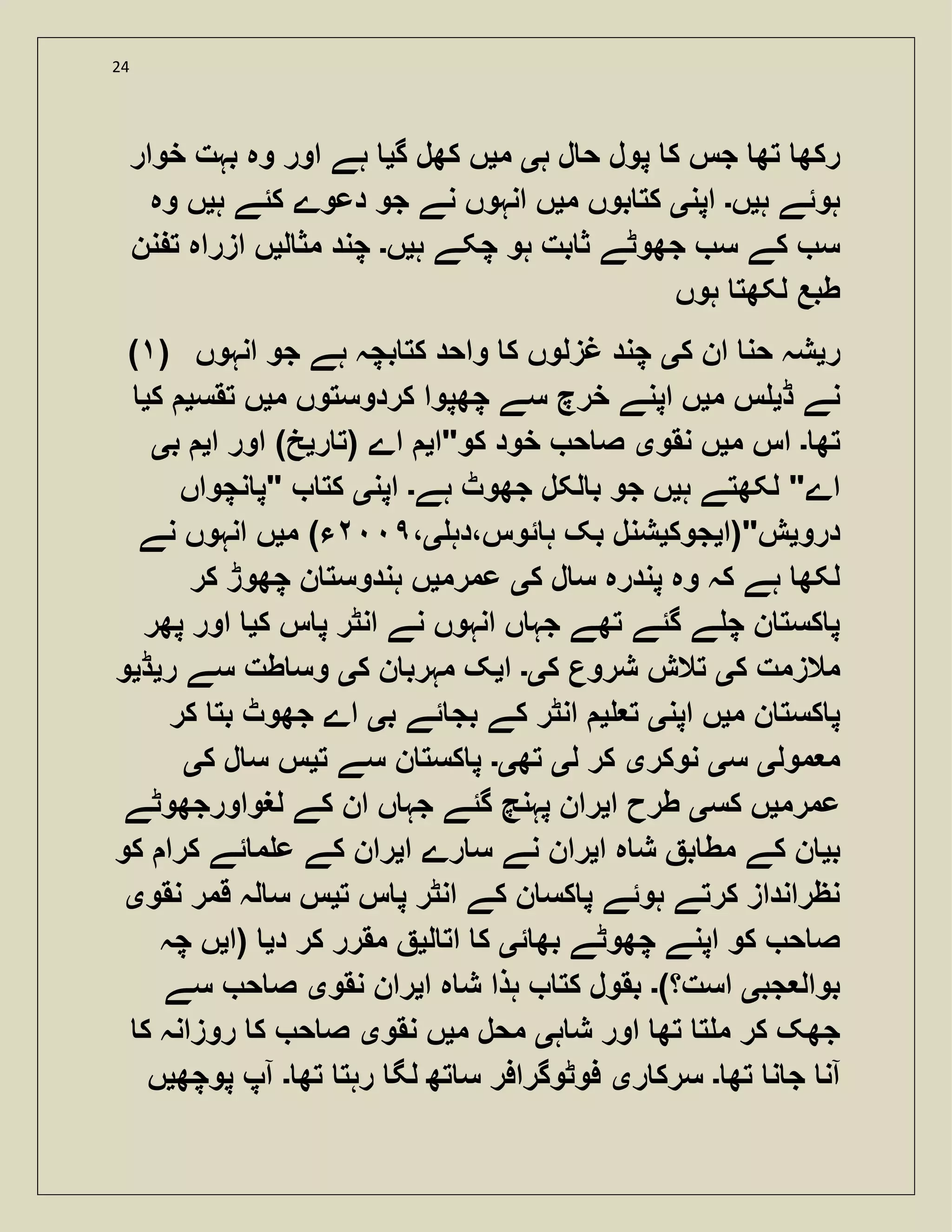 24
‫ک‬ ‫جس‬ ‫تھ‬ ‫رکھ‬‫ہ‬ ‫ل‬ ‫ح‬ ‫پول‬‫ی‬‫م‬‫ی‬‫گ‬ ‫کھل‬ ‫ں‬‫ی‬‫خوار‬ ‫بہت‬ ‫وہ‬ ‫اور‬ ‫ہے‬
‫ہ‬ ‫ہوئے‬‫ی‬‫ں‬‫۔‬‫اپن‬‫ی‬‫م‬ ‫بوں‬ ‫کت‬‫ی‬‫ہ‬ ‫کئے‬ ‫دعوے‬ ‫جو‬ ‫نے‬ ‫انہوں‬ ‫ں‬‫ی‬‫وہ‬ ‫ں‬
‫ہ‬ ‫چکے‬ ‫ہو‬ ‫بت‬ ‫ث‬ ‫جھوٹے‬ ‫س‬ ‫کے‬ ‫س‬‫ی‬‫ں‬‫۔‬‫ل‬ ‫مث‬ ‫چند‬‫ی‬‫نن‬ ‫ت‬ ‫ازراہ‬ ‫ں‬
‫ہوں‬ ‫لکھت‬ ‫طبع‬
( ) ‫ر‬‫ی‬‫ک‬ ‫ان‬ ‫حن‬ ‫شہ‬‫ی‬‫انہوں‬ ‫جو‬ ‫ہے‬ ‫بچہ‬ ‫کت‬ ‫واحد‬ ‫ک‬ ‫غزلوں‬ ‫چند‬
‫ڈ‬ ‫نے‬‫ی‬‫م‬ ‫س‬‫ی‬‫کردوست‬ ‫چھپوا‬ ‫سے‬ ‫خرچ‬ ‫اپنے‬ ‫ں‬‫م‬ ‫وں‬‫ی‬‫تقس‬ ‫ں‬‫ی‬‫ک‬‫ی‬
‫تھ‬‫۔‬‫م‬ ‫اس‬‫ی‬‫نقو‬ ‫ں‬‫ی‬‫کو"ا‬ ‫خود‬ ‫ح‬ ‫ص‬‫ی‬‫اے‬‫ر‬ ‫(ت‬‫ی‬‫ا‬ ‫اور‬ )‫خ‬‫ی‬‫ب‬‫ی‬
‫ہ‬ ‫لکھتے‬ "‫اے‬‫ی‬‫ہے‬ ‫جھوٹ‬ ‫لکل‬ ‫ب‬ ‫جو‬ ‫ں‬‫۔‬‫اپن‬‫ی‬‫نچواں‬ ‫"پ‬ ‫کت‬
‫درو‬‫ی‬‫ش"(ا‬‫ی‬‫جوک‬‫ی‬‫ئوس،دہ‬ ‫ہ‬ ‫بک‬ ‫شنل‬‫ی‬،)‫ء‬‫م‬‫ی‬‫نے‬ ‫انہوں‬ ‫ں‬
‫ک‬ ‫ل‬ ‫س‬ ‫پندرہ‬ ‫وہ‬ ‫کہ‬ ‫ہے‬ ‫لکھ‬‫ی‬‫عمرم‬‫ی‬‫کر‬ ‫چھوڑ‬ ‫ن‬ ‫ہندوست‬ ‫ں‬
‫انہوں‬ ‫ں‬ ‫جہ‬ ‫تھے‬ ‫گئے‬ ‫ے‬ ‫چ‬ ‫ن‬ ‫کست‬ ‫پ‬‫ک‬ ‫س‬ ‫پ‬ ‫انٹر‬ ‫نے‬‫ی‬‫پھر‬ ‫اور‬
‫ک‬ ‫مالزمت‬‫ی‬‫ک‬ ‫شروع‬ ‫تالش‬‫ی۔‬‫ا‬‫ی‬‫ک‬ ‫ن‬ ‫مہرب‬ ‫ک‬‫ی‬‫ر‬ ‫سے‬ ‫طت‬ ‫وس‬‫ی‬‫ڈ‬‫ی‬‫و‬
‫م‬ ‫ن‬ ‫کست‬ ‫پ‬‫ی‬‫اپن‬ ‫ں‬‫ی‬‫ت‬‫ی‬‫ئے‬ ‫بج‬ ‫کے‬ ‫انٹر‬‫ب‬‫ی‬‫کر‬ ‫بت‬ ‫جھوٹ‬ ‫اے‬
‫مول‬ ‫م‬‫ی‬‫س‬‫ی‬‫نوکر‬‫ی‬‫ل‬ ‫کر‬‫ی‬‫تھ‬‫ی۔‬‫ت‬ ‫سے‬ ‫ن‬ ‫کست‬ ‫پ‬‫ی‬‫ک‬ ‫ل‬ ‫س‬ ‫س‬‫ی‬
‫عمرم‬‫ی‬‫کس‬ ‫ں‬‫ی‬‫ا‬ ‫طرح‬‫ی‬‫لغواورجھوٹے‬ ‫کے‬ ‫ان‬ ‫ں‬ ‫جہ‬ ‫گئے‬ ‫پہنچ‬ ‫ران‬
‫ب‬‫ی‬‫ا‬ ‫ہ‬ ‫ش‬ ‫ب‬ ‫مط‬ ‫کے‬ ‫ن‬‫ی‬‫را‬‫ا‬ ‫رے‬ ‫س‬ ‫نے‬ ‫ن‬‫ی‬‫کو‬ ‫کرا‬ ‫ئے‬ ‫م‬ ‫ع‬ ‫کے‬ ‫ران‬
‫ت‬ ‫س‬ ‫پ‬ ‫انٹر‬ ‫کے‬ ‫ن‬ ‫کس‬ ‫پ‬ ‫ہوئے‬ ‫کرتے‬ ‫نظرانداز‬‫ی‬‫نقو‬ ‫قمر‬ ‫لہ‬ ‫س‬ ‫س‬‫ی‬
‫ئ‬ ‫بھ‬ ‫چھوٹے‬ ‫اپنے‬ ‫کو‬ ‫ح‬ ‫ص‬‫ی‬‫ل‬ ‫ات‬ ‫ک‬‫ی‬‫د‬ ‫کر‬ ‫مقرر‬‫ی‬‫(ا‬‫ی‬‫چہ‬ ‫ں‬
‫جب‬ ‫بوال‬‫ی‬)‫است؟‬‫۔‬‫ا‬ ‫ہ‬ ‫ش‬ ‫ہذا‬ ‫کت‬ ‫بقول‬‫ی‬‫نقو‬ ‫ران‬‫ی‬‫سے‬ ‫ح‬ ‫ص‬
‫ہ‬ ‫ش‬ ‫اور‬ ‫تھ‬ ‫ت‬ ‫م‬ ‫کر‬ ‫جھک‬‫ی‬‫م‬ ‫محل‬‫ی‬‫نقو‬ ‫ں‬‫ی‬‫ک‬ ‫روزانہ‬ ‫ک‬ ‫ح‬ ‫ص‬
‫آن‬‫تھ‬ ‫ن‬ ‫ج‬‫۔‬‫ر‬ ‫سرک‬‫ی‬‫تھ‬ ‫رہت‬ ‫لگ‬ ‫تھ‬ ‫س‬ ‫فوٹوگرافر‬‫۔‬‫پوچھ‬ ‫آپ‬‫ی‬‫ں‬
 