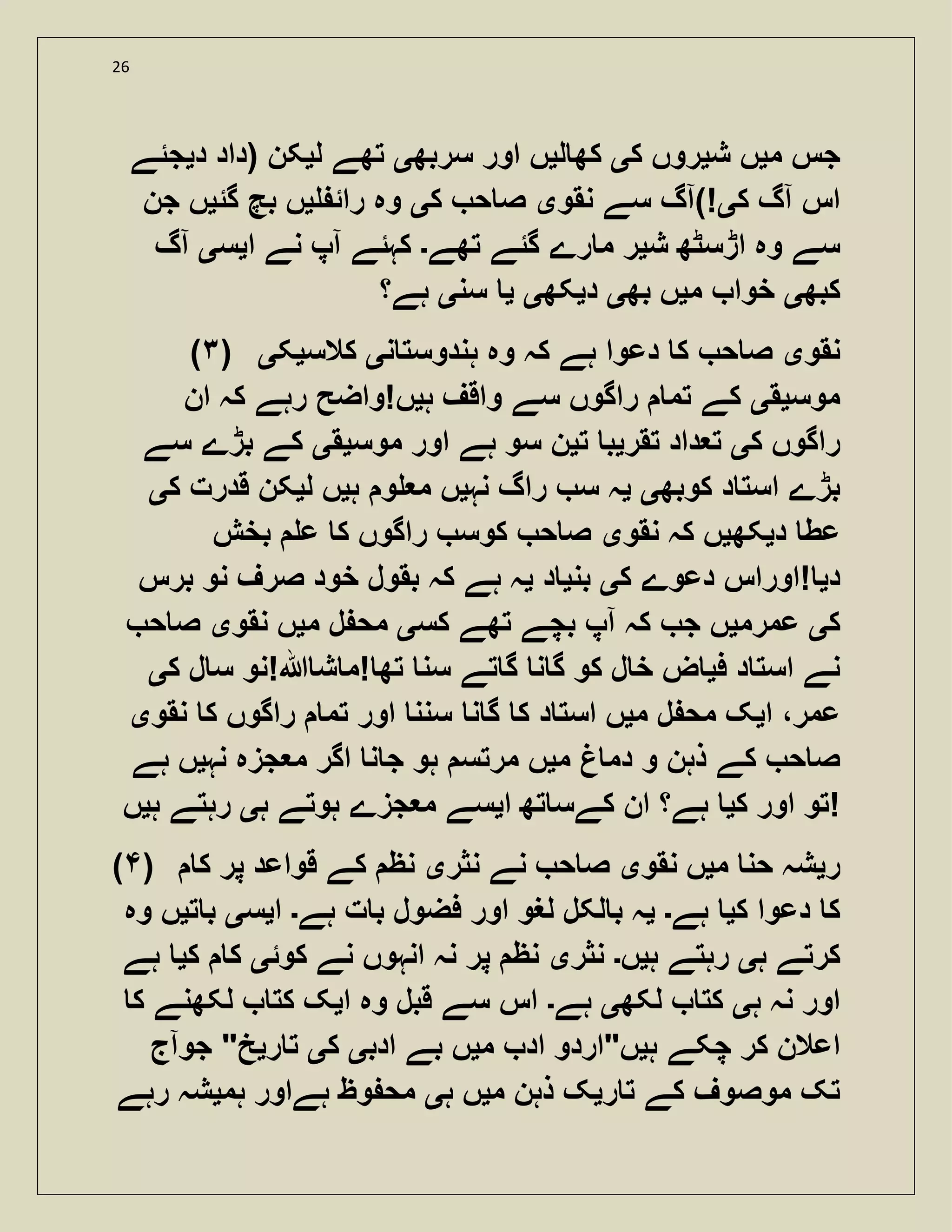 26
‫م‬ ‫جس‬‫ی‬‫ش‬ ‫ں‬‫ی‬‫ک‬ ‫روں‬‫ی‬‫ل‬ ‫کھ‬‫ی‬‫سربھ‬ ‫اور‬ ‫ں‬‫ی‬‫ل‬ ‫تھے‬‫ی‬‫د‬ ‫(داد‬ ‫کن‬‫ی‬‫جئے‬
‫ک‬ ‫آگ‬ ‫اس‬‫ی‬‫نقو‬ ‫سے‬ ‫!)آگ‬‫ی‬‫ک‬ ‫ح‬ ‫ص‬‫ی‬‫رائ‬ ‫وہ‬‫ی‬‫گئ‬ ‫بچ‬ ‫ں‬‫ی‬‫جن‬ ‫ں‬
‫ش‬ ‫اڑسٹھ‬ ‫وہ‬ ‫سے‬‫ی‬‫ر‬‫تھے‬ ‫گئے‬ ‫رے‬ ‫م‬‫۔‬‫ا‬ ‫نے‬ ‫آپ‬ ‫کہئے‬‫ی‬‫س‬‫ی‬‫آگ‬
‫کبھ‬‫ی‬‫م‬ ‫خوا‬‫ی‬‫بھ‬ ‫ں‬‫ی‬‫د‬‫ی‬‫کھ‬‫ی‬‫ی‬‫سن‬‫ی‬‫ہے؟‬
(۳) ‫نقو‬‫ی‬‫ن‬ ‫ہندوست‬ ‫وہ‬ ‫کہ‬ ‫ہے‬ ‫دعوا‬ ‫ک‬ ‫ح‬ ‫ص‬‫ی‬‫کالس‬‫ی‬‫ک‬‫ی‬
‫موس‬‫ی‬‫ق‬‫ی‬‫ہ‬ ‫واقف‬ ‫سے‬ ‫راگوں‬ ‫تم‬ ‫کے‬‫ی‬‫ان‬ ‫کہ‬ ‫رہے‬ ‫ں!واضح‬
‫ک‬ ‫راگوں‬‫ی‬‫تقر‬ ‫داد‬ ‫ت‬‫ی‬‫ت‬ ‫ب‬‫ی‬‫موس‬ ‫اور‬ ‫ہے‬ ‫سو‬ ‫ن‬‫ی‬‫ق‬‫ی‬‫سے‬ ‫بڑے‬ ‫کے‬
‫کوبھ‬ ‫د‬ ‫است‬ ‫بڑے‬‫ی‬‫ی‬‫نہ‬ ‫راگ‬ ‫س‬ ‫ہ‬‫ی‬‫و‬ ‫م‬ ‫ں‬‫ہ‬‫ی‬‫ل‬ ‫ں‬‫ی‬‫ک‬ ‫قدرت‬ ‫کن‬‫ی‬
‫د‬ ‫عط‬‫ی‬‫کھ‬‫ی‬‫نقو‬ ‫کہ‬ ‫ں‬‫ی‬‫بخش‬ ‫ع‬ ‫ک‬ ‫راگوں‬ ‫کوس‬ ‫ح‬ ‫ص‬
‫د‬‫ی‬‫ک‬ ‫دعوے‬ ‫!اوراس‬‫ی‬‫بن‬‫ی‬‫د‬‫ی‬‫برس‬ ‫نو‬ ‫صرف‬ ‫خود‬ ‫بقول‬ ‫کہ‬ ‫ہے‬ ‫ہ‬
‫ک‬‫ی‬‫عمرم‬‫ی‬‫کس‬ ‫تھے‬ ‫بچے‬ ‫آپ‬ ‫کہ‬ ‫ج‬ ‫ں‬‫ی‬‫م‬ ‫ل‬ ‫مح‬‫ی‬‫نقو‬ ‫ں‬‫ی‬‫ح‬ ‫ص‬
‫ف‬ ‫د‬ ‫است‬ ‫نے‬‫ی‬‫ک‬ ‫ل‬ ‫س‬ ‫ہللا!نو‬ ‫ش‬ ‫!م‬ ‫تھ‬ ‫سن‬ ‫تے‬ ‫گ‬ ‫ن‬ ‫گ‬ ‫کو‬ ‫ل‬ ‫خ‬ ‫ض‬‫ی‬
‫ا‬ ،‫عمر‬‫ی‬‫م‬ ‫ل‬ ‫مح‬ ‫ک‬‫ی‬‫ن‬ ‫گ‬ ‫ک‬ ‫د‬ ‫است‬ ‫ں‬‫نقو‬ ‫ک‬ ‫راگوں‬ ‫تم‬ ‫اور‬ ‫سنن‬‫ی‬
‫م‬ ‫دم‬ ‫و‬ ‫ذہن‬ ‫کے‬ ‫ح‬ ‫ص‬‫ی‬‫نہ‬ ‫جزہ‬ ‫م‬ ‫اگر‬ ‫ن‬ ‫ج‬ ‫ہو‬ ‫مرتس‬ ‫ں‬‫ی‬‫ہے‬ ‫ں‬
‫ک‬ ‫اور‬ ‫تو‬‫ی‬‫ا‬ ‫تھ‬ ‫کےس‬ ‫ان‬ ‫ہے؟‬‫ی‬‫ہ‬ ‫ہوتے‬ ‫جزے‬ ‫م‬ ‫سے‬‫ی‬‫ہ‬ ‫رہتے‬‫ی‬‫ں‬ !
( ) ‫ر‬‫ی‬‫م‬ ‫حن‬ ‫شہ‬‫ی‬‫نقو‬ ‫ں‬‫ی‬‫نثر‬ ‫نے‬ ‫ح‬ ‫ص‬‫ی‬‫ک‬ ‫پر‬ ‫قواعد‬ ‫کے‬ ‫نظ‬
‫ک‬ ‫دعوا‬ ‫ک‬‫ی‬‫ہے‬‫۔‬‫ی‬‫ہے‬ ‫ت‬ ‫ب‬ ‫فضول‬ ‫اور‬ ‫لغو‬ ‫لکل‬ ‫ب‬ ‫ہ‬‫۔‬‫ا‬‫ی‬‫س‬‫ی‬‫ت‬ ‫ب‬‫ی‬‫وہ‬ ‫ں‬
‫کرت‬‫ہ‬ ‫ے‬‫ی‬‫ہ‬ ‫رہتے‬‫ی‬‫ں‬‫۔‬‫نثر‬‫ی‬‫کوئ‬ ‫نے‬ ‫انہوں‬ ‫نہ‬ ‫پر‬ ‫نظ‬‫ی‬‫ک‬ ‫ک‬‫ی‬‫ہے‬
‫ہ‬ ‫نہ‬ ‫اور‬‫ی‬‫لکھ‬ ‫کت‬‫ی‬‫ہے‬‫۔‬‫ا‬ ‫وہ‬ ‫قبل‬ ‫سے‬ ‫اس‬‫ی‬‫ک‬ ‫لکھنے‬ ‫کت‬ ‫ک‬
‫ہ‬ ‫چکے‬ ‫کر‬ ‫اعالن‬‫ی‬‫م‬ ‫اد‬ ‫ں"اردو‬‫ی‬‫ادب‬ ‫بے‬ ‫ں‬‫ی‬‫ک‬‫ی‬‫ر‬ ‫ت‬‫ی‬‫جوآج‬ "‫خ‬
‫ر‬ ‫ت‬ ‫کے‬ ‫موصوف‬ ‫تک‬‫ی‬‫م‬ ‫ذہن‬ ‫ک‬‫ی‬‫ہ‬ ‫ں‬‫ی‬‫ہم‬ ‫ہےاور‬ ‫وظ‬ ‫مح‬‫ی‬‫رہے‬ ‫شہ‬
 