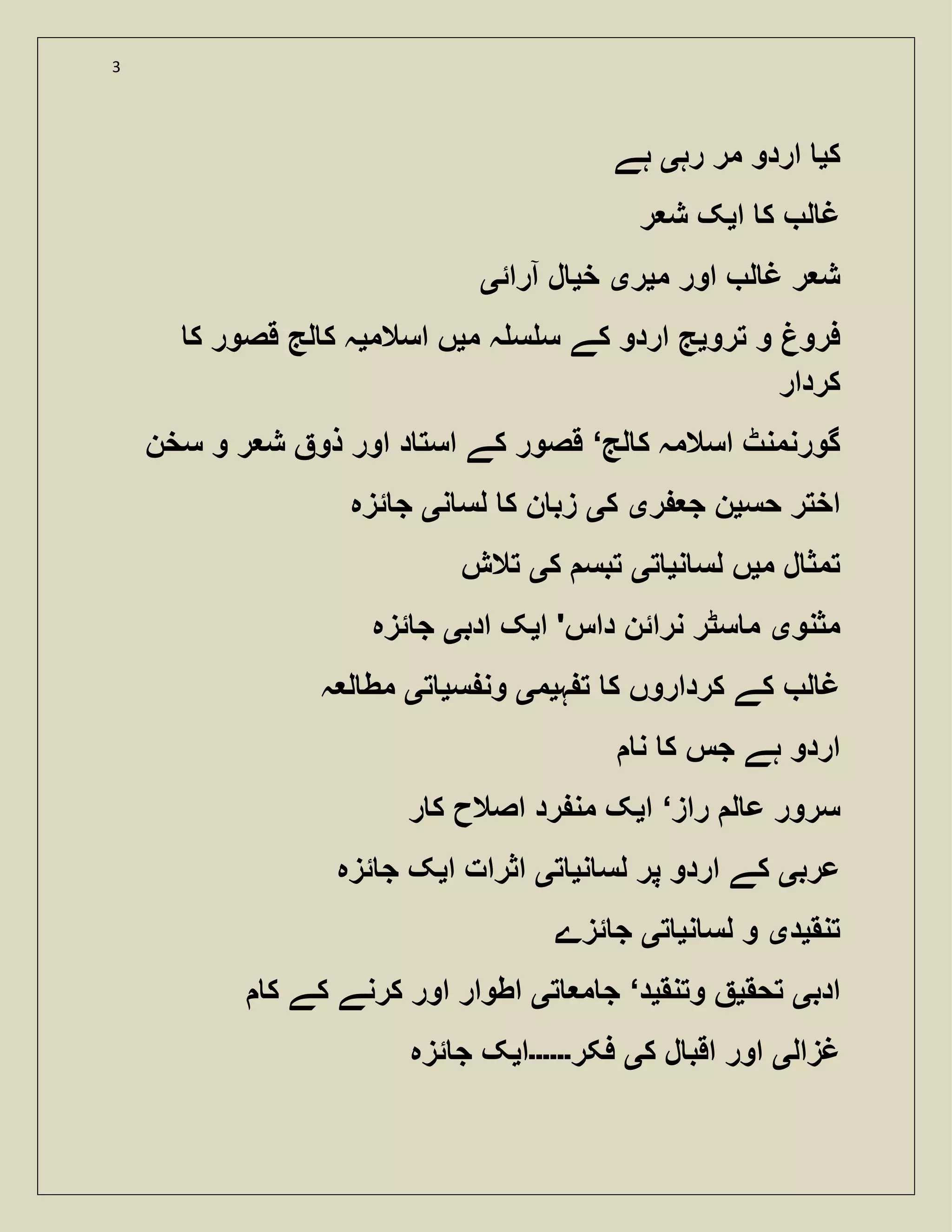 3
‫ک‬‫ی‬‫رہ‬ ‫مر‬ ‫اردو‬‫ی‬‫ہے‬
‫ا‬ ‫ک‬ ‫ل‬ ‫غ‬‫ی‬‫ر‬ ‫ش‬ ‫ک‬
‫م‬ ‫اور‬ ‫ل‬ ‫غ‬ ‫ر‬ ‫ش‬‫ی‬‫ر‬‫ی‬‫خ‬‫ی‬‫آرائ‬ ‫ل‬‫ی‬
‫ترو‬ ‫و‬ ‫فرو‬‫ی‬‫م‬ ‫ہ‬ ‫س‬ ‫س‬ ‫کے‬ ‫اردو‬ ‫ج‬‫ی‬‫اسالم‬ ‫ں‬‫ی‬‫ک‬ ‫قصور‬ ‫لج‬ ‫ک‬ ‫ہ‬
‫کردار‬
‫لج‬ ‫ک‬ ‫اسالمہ‬ ‫گورنمنٹ‬‘‫سخن‬ ‫و‬ ‫ر‬ ‫ش‬ ‫ذو‬ ‫اور‬ ‫د‬ ‫است‬ ‫کے‬ ‫قصور‬
‫حس‬ ‫اختر‬‫ی‬‫ر‬ ‫ج‬ ‫ن‬‫ی‬‫ک‬‫ی‬‫ن‬ ‫لس‬ ‫ک‬ ‫ن‬ ‫زب‬‫ی‬‫ئزہ‬ ‫ج‬
‫م‬ ‫ل‬ ‫تمث‬‫ی‬‫لس‬ ‫ں‬‫ن‬‫ی‬‫ت‬‫ی‬‫ک‬ ‫تبس‬‫ی‬‫تالش‬
‫مثنو‬‫ی‬‫ا‬ '‫داس‬ ‫نرائن‬ ‫سٹر‬ ‫م‬‫ی‬‫ادب‬ ‫ک‬‫ی‬‫ئزہ‬ ‫ج‬
‫ہ‬ ‫ت‬ ‫ک‬ ‫کرداروں‬ ‫کے‬ ‫ل‬ ‫غ‬‫ی‬‫م‬‫ی‬‫س‬ ‫ون‬‫ی‬‫ت‬‫ی‬‫ہ‬ ‫ل‬ ‫مط‬
‫ن‬ ‫ک‬ ‫جس‬ ‫ہے‬ ‫اردو‬
‫راز‬ ‫ل‬ ‫ع‬ ‫سرور‬‘‫ا‬‫ی‬‫ر‬ ‫ک‬ ‫اصالح‬ ‫رد‬ ‫من‬ ‫ک‬
‫عرب‬‫ی‬‫ن‬ ‫لس‬ ‫پر‬ ‫اردو‬ ‫کے‬‫ی‬‫ت‬‫ی‬‫ا‬ ‫اثرات‬‫ی‬‫ئزہ‬ ‫ج‬ ‫ک‬
‫تنق‬‫ی‬‫د‬‫ی‬‫ن‬ ‫لس‬ ‫و‬‫ی‬‫ت‬‫ی‬‫ئزے‬ ‫ج‬
‫ادب‬‫ی‬‫تحق‬‫ی‬‫وتنق‬‫ی‬‫د‬‘‫ت‬ ‫م‬ ‫ج‬‫ی‬‫ک‬ ‫اور‬ ‫اطوار‬‫ک‬ ‫کے‬ ‫رنے‬
‫غزال‬‫ی‬‫ک‬ ‫ل‬ ‫اقب‬ ‫اور‬‫ی‬‫فکر‬‫۔۔۔۔۔۔‬‫ا‬‫ی‬‫ئزہ‬ ‫ج‬ ‫ک‬
 
