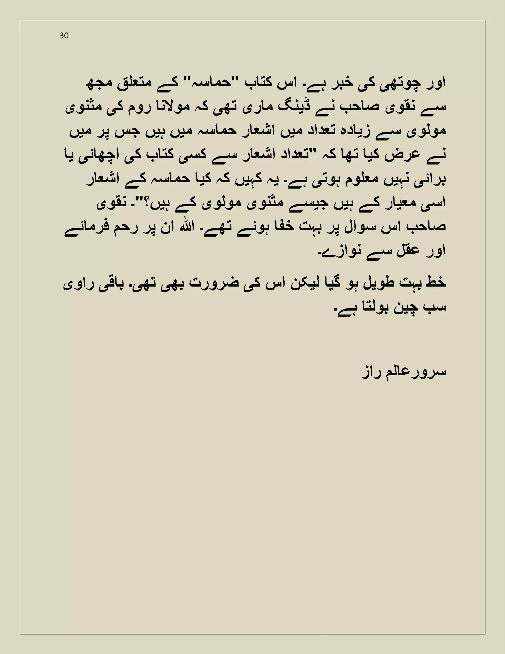 30
‫چوتھ‬ ‫اور‬‫ی‬‫ک‬‫ی‬‫ہے‬ ‫خبر‬‫۔‬‫مجھ‬ ‫مت‬ ‫کے‬ "‫سہ‬ ‫"حم‬ ‫کت‬ ‫اس‬
‫نقو‬ ‫سے‬‫ی‬‫ڈ‬ ‫نے‬ ‫ح‬ ‫ص‬‫ی‬‫ر‬ ‫م‬ ‫نگ‬‫ی‬‫تھ‬‫ی‬‫ک‬ ‫رو‬ ‫موالن‬ ‫کہ‬‫ی‬‫مثنو‬‫ی‬
‫مولو‬‫ی‬‫ز‬ ‫سے‬‫ی‬‫م‬ ‫داد‬ ‫ت‬ ‫دہ‬‫ی‬‫م‬ ‫سہ‬ ‫حم‬ ‫ر‬ ‫اش‬ ‫ں‬‫ی‬‫ہ‬ ‫ں‬‫ی‬‫م‬ ‫پر‬ ‫جس‬ ‫ں‬‫ی‬‫ں‬
‫عرض‬ ‫نے‬‫ک‬‫ی‬‫کس‬ ‫سے‬ ‫ر‬ ‫اش‬ ‫داد‬ ‫"ت‬ ‫کہ‬ ‫تھ‬‫ی‬‫ک‬ ‫کت‬‫ی‬‫ئ‬ ‫اچھ‬‫ی‬‫ی‬
‫برائ‬‫ی‬‫نہ‬‫ی‬‫ہوت‬ ‫و‬ ‫م‬ ‫ں‬‫ی‬‫ہے‬‫۔‬‫ی‬‫کہ‬ ‫ہ‬‫ی‬‫ک‬ ‫کہ‬ ‫ں‬‫ی‬‫ر‬ ‫اش‬ ‫کے‬ ‫سہ‬ ‫حم‬
‫اس‬‫ی‬‫م‬‫ی‬‫ہ‬ ‫کے‬ ‫ر‬‫ی‬‫ج‬ ‫ں‬‫ی‬‫مثنو‬ ‫سے‬‫ی‬‫مولو‬‫ی‬‫ہ‬ ‫کے‬‫ی‬"‫ں؟‬‫۔‬‫نقو‬‫ی‬
‫تھے‬ ‫ہوئے‬ ‫خ‬ ‫بہت‬ ‫پر‬ ‫سوال‬ ‫اس‬ ‫ح‬ ‫ص‬‫۔‬‫ئے‬ ‫فرم‬ ‫رح‬ ‫پر‬ ‫ان‬ ‫ہللا‬
‫نوازے‬ ‫سے‬ ‫عقل‬ ‫اور‬‫۔‬
‫طو‬ ‫بہت‬ ‫خط‬‫ی‬‫گ‬ ‫ہو‬ ‫ل‬‫ی‬‫ل‬‫ی‬‫اس‬ ‫کن‬‫ک‬‫ی‬‫بھ‬ ‫ضرورت‬‫ی‬‫تھ‬‫ی۔‬‫ق‬ ‫ب‬‫ی‬‫راو‬‫ی‬
‫چ‬ ‫س‬‫ی‬‫ہے‬ ‫بولت‬ ‫ن‬‫۔‬
‫راز‬ ‫ل‬ ‫سرورع‬
 