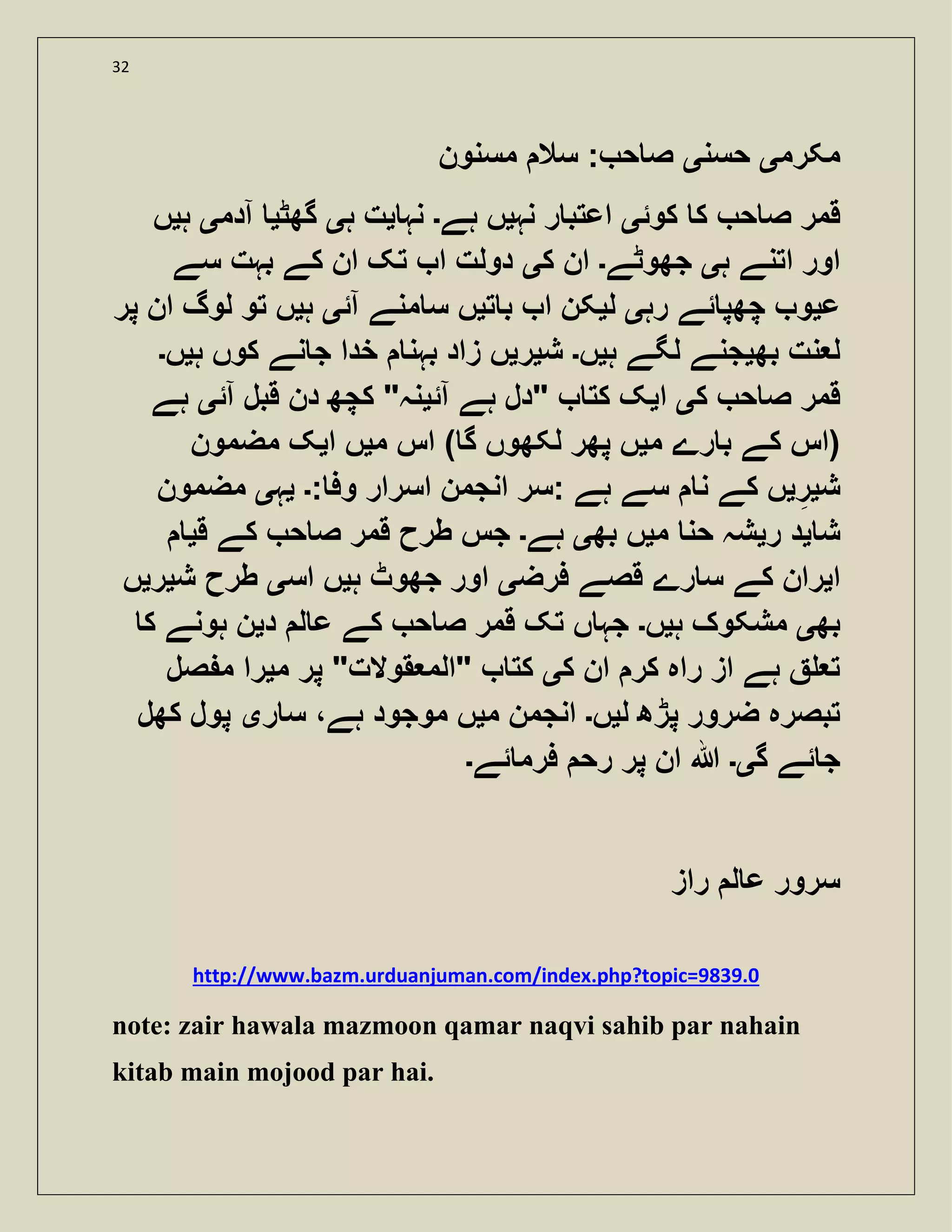 32
‫مکرم‬‫ی‬‫حسن‬‫ی‬‫مسنون‬ ‫سال‬ : ‫ح‬ ‫ص‬
‫کوئ‬ ‫ک‬ ‫ح‬ ‫ص‬ ‫قمر‬‫ی‬‫نہ‬ ‫ر‬ ‫اعتب‬‫ی‬‫ہے‬ ‫ں‬‫۔‬‫نہ‬‫ی‬‫ہ‬ ‫ت‬‫ی‬‫گھٹ‬‫ی‬‫آدم‬‫ی‬‫ہ‬‫ی‬‫ں‬
‫ہ‬ ‫اتنے‬ ‫اور‬‫ی‬‫جھوٹے‬‫۔‬‫ک‬ ‫ان‬‫ی‬‫سے‬ ‫بہت‬ ‫کے‬ ‫ان‬ ‫تک‬ ‫ا‬ ‫دولت‬
‫ع‬‫ی‬‫رہ‬ ‫ئے‬ ‫چھپ‬ ‫و‬‫ی‬‫ل‬‫ی‬‫ت‬ ‫ب‬ ‫ا‬ ‫کن‬‫ی‬‫آئ‬ ‫منے‬ ‫س‬ ‫ں‬‫ی‬‫ہ‬‫ی‬‫پر‬ ‫ان‬ ‫لوگ‬ ‫تو‬ ‫ں‬
‫بھ‬ ‫نت‬ ‫ل‬‫ی‬‫ہ‬ ‫لگے‬ ‫جنے‬‫ی‬‫ں‬‫۔‬‫ش‬‫ی‬‫ر‬‫ی‬‫بہن‬ ‫زاد‬ ‫ں‬‫ہ‬ ‫کوں‬ ‫نے‬ ‫ج‬ ‫خدا‬‫ی‬‫ں‬‫۔‬
‫ک‬ ‫ح‬ ‫ص‬ ‫قمر‬‫ی‬‫ا‬‫ی‬‫آئ‬ ‫ہے‬ ‫"دل‬ ‫کت‬ ‫ک‬‫ی‬‫آئ‬ ‫قبل‬ ‫دن‬ ‫کچھ‬ "‫نہ‬‫ی‬‫ہے‬
‫م‬ ‫رے‬ ‫ب‬ ‫کے‬ ‫(اس‬‫ی‬‫م‬ ‫اس‬ ) ‫گ‬ ‫لکھوں‬ ‫پھر‬ ‫ں‬‫ی‬‫ا‬ ‫ں‬‫ی‬‫مضمون‬ ‫ک‬
‫ش‬‫ی‬‫ر‬‫ی‬: ‫وف‬ ‫اسرار‬ ‫انجمن‬ ‫:سر‬ ‫ہے‬ ‫سے‬ ‫ن‬ ‫کے‬ ‫ں‬‫۔‬‫ی‬‫ہ‬‫ی‬‫مضمون‬
‫ش‬‫ی‬‫ر‬ ‫د‬‫ی‬‫م‬ ‫حن‬ ‫شہ‬‫ی‬‫بھ‬ ‫ں‬‫ی‬‫ہے‬‫۔‬‫ق‬ ‫کے‬ ‫ح‬ ‫ص‬ ‫قمر‬ ‫طرح‬ ‫جس‬‫ی‬
‫ا‬‫ی‬‫فرض‬ ‫قصے‬ ‫رے‬ ‫س‬ ‫کے‬ ‫ران‬‫ی‬‫ہ‬ ‫جھوٹ‬ ‫اور‬‫ی‬‫اس‬ ‫ں‬‫ی‬‫ش‬ ‫طرح‬‫ی‬‫ر‬‫ی‬‫ں‬
‫بھ‬‫ی‬‫ہ‬ ‫مشکوک‬‫ی‬‫ں‬‫۔‬‫د‬ ‫ل‬ ‫ع‬ ‫کے‬ ‫ح‬ ‫ص‬ ‫قمر‬ ‫تک‬ ‫ں‬ ‫جہ‬‫ی‬‫ک‬ ‫ہونے‬ ‫ن‬
‫ک‬ ‫ان‬ ‫کر‬ ‫راہ‬ ‫از‬ ‫ہے‬ ‫ت‬‫ی‬‫م‬ ‫پر‬ "‫قوالت‬ ‫"الم‬ ‫کت‬‫ی‬‫صل‬ ‫م‬ ‫را‬
‫ل‬ ‫پڑھ‬ ‫ضرور‬ ‫تبصرہ‬‫ی‬‫ں‬‫۔‬‫م‬ ‫انجمن‬‫ی‬‫ر‬ ‫س‬ ،‫ہے‬ ‫موجود‬ ‫ں‬‫ی‬‫کھل‬ ‫پول‬
‫گ‬ ‫ئے‬ ‫ج‬‫ی۔‬‫ئے‬ ‫فرم‬ ‫رح‬ ‫پر‬ ‫ان‬ ‫ہللا‬‫۔‬
‫راز‬ ‫ل‬ ‫ع‬ ‫سرور‬
http://www.bazm.urduanjuman.com/index.php?topic=9839.0
note: zair hawala mazmoon qamar naqvi sahib par nahain
kitab main mojood par hai.
 