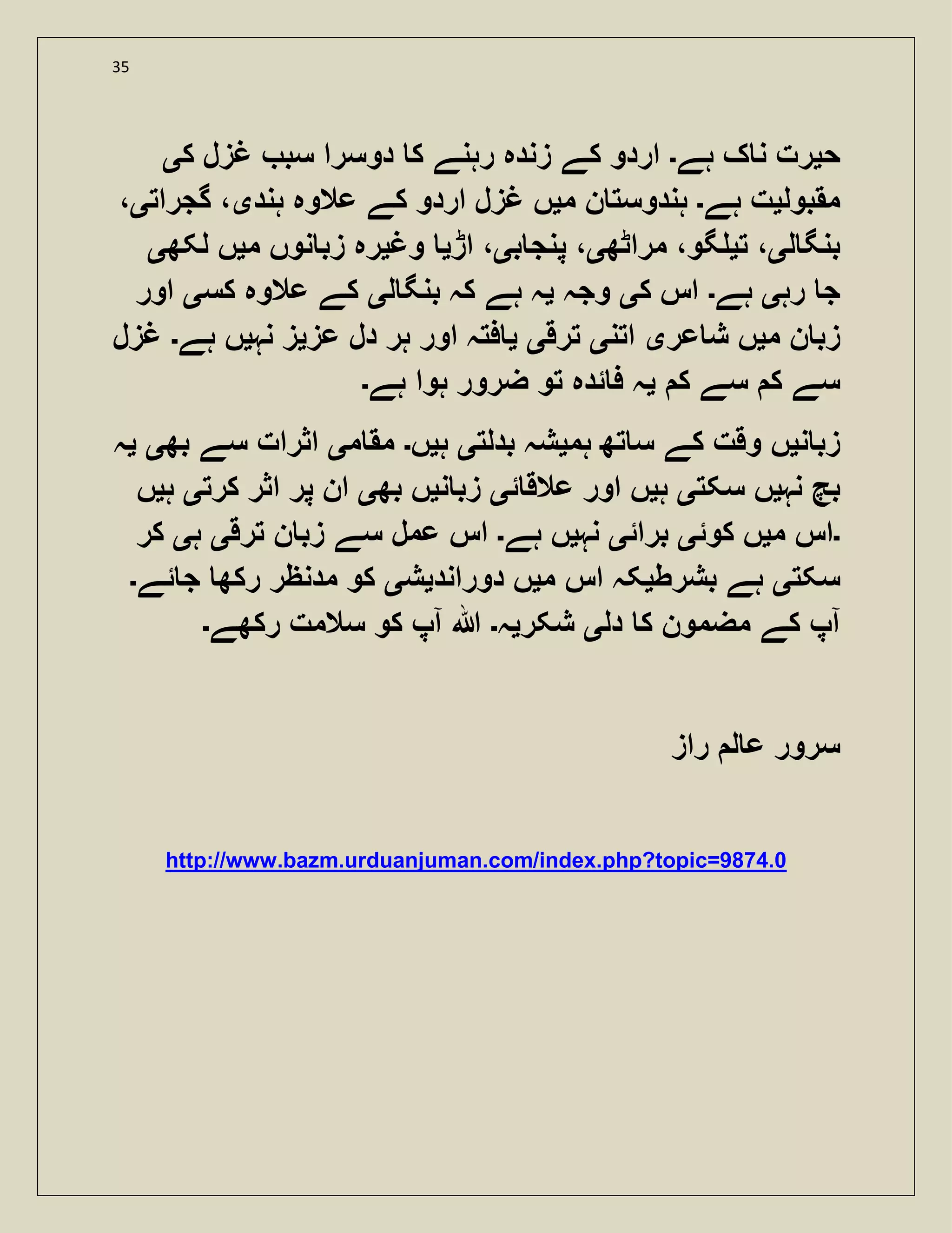 35
‫ح‬‫ی‬‫ہے‬ ‫ک‬ ‫ن‬ ‫رت‬‫۔‬‫ک‬ ‫غزل‬ ‫سب‬ ‫دوسرا‬ ‫ک‬ ‫رہنے‬ ‫زندہ‬ ‫کے‬ ‫اردو‬‫ی‬
‫مقبول‬‫ی‬‫ہے‬ ‫ت‬‫۔‬‫م‬ ‫ن‬ ‫ہندوست‬‫ی‬‫ہند‬ ‫عالوہ‬ ‫کے‬ ‫اردو‬ ‫غزل‬ ‫ں‬‫ی‬‫گجرات‬ ،‫ی‬،
‫ل‬ ‫بنگ‬‫ی‬‫ت‬ ،‫ی‬،‫گو‬‫مراٹھ‬‫ی‬‫ب‬ ‫پنج‬ ،‫ی‬‫اڑ‬ ،‫ی‬‫وغ‬‫ی‬‫م‬ ‫نوں‬ ‫زب‬ ‫رہ‬‫ی‬‫لکھ‬ ‫ں‬‫ی‬
‫رہ‬ ‫ج‬‫ی‬‫ہے‬‫۔‬‫ک‬ ‫اس‬‫ی‬‫وجہ‬‫ی‬‫ل‬ ‫بنگ‬ ‫کہ‬ ‫ہے‬ ‫ہ‬‫ی‬‫کس‬ ‫عالوہ‬ ‫کے‬‫ی‬‫اور‬
‫م‬ ‫ن‬ ‫زب‬‫ی‬‫عر‬ ‫ش‬ ‫ں‬‫ی‬‫اتن‬‫ی‬‫ترق‬‫ی‬‫ی‬‫عز‬ ‫دل‬ ‫ہر‬ ‫اور‬ ‫فتہ‬‫ی‬‫نہ‬ ‫ز‬‫ی‬‫ہے‬ ‫ں‬‫۔‬‫غزل‬
‫ک‬ ‫سے‬ ‫ک‬ ‫سے‬‫ی‬‫ہے‬ ‫ہوا‬ ‫ضرور‬ ‫تو‬ ‫ئدہ‬ ‫ف‬ ‫ہ‬‫۔‬
‫ن‬ ‫زب‬‫ی‬‫ہم‬ ‫تھ‬ ‫س‬ ‫کے‬ ‫وقت‬ ‫ں‬‫ی‬‫بدلت‬ ‫شہ‬‫ی‬‫ہ‬‫ی‬‫ں‬‫۔‬‫م‬ ‫مق‬‫ی‬‫بھ‬ ‫سے‬ ‫اثرات‬‫ی‬‫ی‬‫ہ‬
‫نہ‬ ‫بچ‬‫ی‬‫سکت‬ ‫ں‬‫ی‬‫ہ‬‫ی‬‫ئ‬ ‫عالق‬ ‫اور‬ ‫ں‬‫ی‬‫ن‬ ‫زب‬‫ی‬‫بھ‬ ‫ں‬‫ی‬‫کرت‬ ‫اثر‬ ‫پر‬ ‫ان‬‫ی‬‫ہ‬‫ی‬‫ں‬
‫۔‬‫م‬ ‫اس‬‫ی‬‫کوئ‬ ‫ں‬‫ی‬‫برائ‬‫ی‬‫نہ‬‫ی‬‫ہے‬ ‫ں‬‫۔‬‫ترق‬ ‫ن‬ ‫زب‬ ‫سے‬ ‫عمل‬ ‫اس‬‫ی‬‫ہ‬‫ی‬‫کر‬
‫سکت‬‫ی‬‫بشرط‬ ‫ہے‬‫ی‬‫م‬ ‫اس‬ ‫کہ‬‫ی‬‫دوراند‬ ‫ں‬‫ی‬‫ش‬‫ی‬‫ئے‬ ‫ج‬ ‫رکھ‬ ‫مدنظر‬ ‫کو‬‫۔‬
‫دل‬ ‫ک‬ ‫مضمون‬ ‫کے‬ ‫آپ‬‫ی‬‫شکر‬‫ی‬‫ہ‬‫۔‬‫رکھے‬ ‫سالمت‬ ‫کو‬ ‫آپ‬ ‫ہللا‬‫۔‬
‫راز‬ ‫ل‬ ‫ع‬ ‫سرور‬
http://www.bazm.urduanjuman.com/index.php?topic=9874.0
 