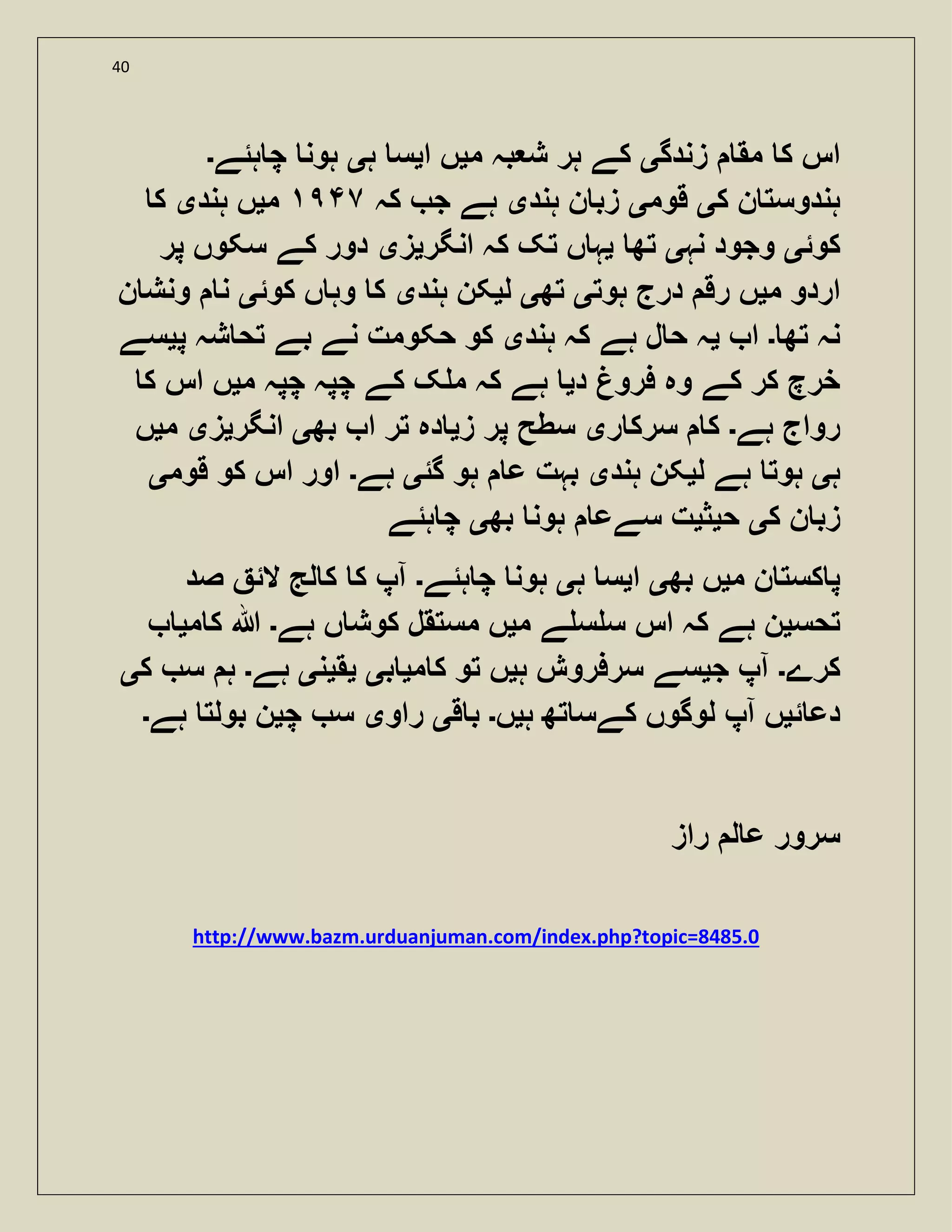 40
‫زندگ‬ ‫مق‬ ‫ک‬ ‫اس‬‫ی‬‫م‬ ‫بہ‬ ‫ش‬ ‫ہر‬ ‫کے‬‫ی‬‫ا‬ ‫ں‬‫ی‬‫ہ‬ ‫س‬‫ی‬‫ہئے‬ ‫چ‬ ‫ہون‬‫۔‬
‫ہند‬‫ک‬ ‫ن‬ ‫وست‬‫ی‬‫قوم‬‫ی‬‫ہند‬ ‫ن‬ ‫زب‬‫ی‬‫کہ‬ ‫ج‬ ‫ہے‬٧‫م‬‫ی‬‫ہند‬ ‫ں‬‫ی‬‫ک‬
‫کوئ‬‫ی‬‫نہ‬ ‫وجود‬‫ی‬‫تھ‬‫ی‬‫انگر‬ ‫کہ‬ ‫تک‬ ‫ں‬ ‫ہ‬‫ی‬‫ز‬‫ی‬‫پر‬ ‫سکوں‬ ‫کے‬ ‫دور‬
‫م‬ ‫اردو‬‫ی‬‫ہوت‬ ‫درج‬ ‫رق‬ ‫ں‬‫ی‬‫تھ‬‫ی‬‫ل‬‫ی‬‫ہند‬ ‫کن‬‫ی‬‫کوئ‬ ‫ں‬ ‫وہ‬ ‫ک‬‫ی‬‫ن‬ ‫ونش‬ ‫ن‬
‫تھ‬ ‫نہ‬‫۔‬‫ا‬‫ی‬‫ہند‬ ‫کہ‬ ‫ہے‬ ‫ل‬ ‫ح‬ ‫ہ‬‫ی‬‫پ‬ ‫شہ‬ ‫تح‬ ‫بے‬ ‫نے‬ ‫حکومت‬ ‫کو‬‫ی‬‫سے‬
‫د‬ ‫فرو‬ ‫وہ‬ ‫کے‬ ‫کر‬ ‫خرچ‬‫ی‬‫چ‬ ‫چپہ‬ ‫کے‬ ‫ک‬ ‫م‬ ‫کہ‬ ‫ہے‬‫م‬ ‫پہ‬‫ی‬‫ک‬ ‫اس‬ ‫ں‬
‫ہے‬ ‫رواج‬‫۔‬‫ر‬ ‫سرک‬ ‫ک‬‫ی‬‫ز‬ ‫پر‬ ‫سطح‬‫ی‬‫بھ‬ ‫ا‬ ‫تر‬ ‫دہ‬‫ی‬‫انگر‬‫ی‬‫ز‬‫ی‬‫م‬‫ی‬‫ں‬
‫ہ‬‫ی‬‫ل‬ ‫ہے‬ ‫ہوت‬‫ی‬‫ہند‬ ‫کن‬‫ی‬‫گئ‬ ‫ہو‬ ‫ع‬ ‫بہت‬‫ی‬‫ہے‬‫۔‬‫قوم‬ ‫کو‬ ‫اس‬ ‫اور‬‫ی‬
‫ک‬ ‫ن‬ ‫زب‬‫ی‬‫ح‬‫ی‬‫ث‬‫ی‬‫بھ‬ ‫ہون‬ ‫سےع‬ ‫ت‬‫ی‬‫ہئے‬ ‫چ‬
‫م‬ ‫ن‬ ‫کست‬ ‫پ‬‫ی‬‫بھ‬ ‫ں‬‫ی‬‫ا‬‫ی‬‫ہ‬ ‫س‬‫ی‬‫ہئے‬ ‫چ‬ ‫ہون‬‫۔‬‫صد‬ ‫الئ‬ ‫لج‬ ‫ک‬ ‫ک‬ ‫آپ‬
‫تحس‬‫ی‬‫م‬ ‫ے‬ ‫س‬ ‫س‬ ‫اس‬ ‫کہ‬ ‫ہے‬ ‫ن‬‫ی‬‫ہے‬ ‫ں‬ ‫کوش‬ ‫مستقل‬ ‫ں‬‫۔‬‫ہللا‬‫م‬ ‫ک‬‫ی‬
‫کرے‬‫۔‬‫ج‬ ‫آپ‬‫ی‬‫ہ‬ ‫سرفروش‬ ‫سے‬‫ی‬‫م‬ ‫ک‬ ‫تو‬ ‫ں‬‫ی‬‫ب‬‫ی‬‫ی‬‫ق‬‫ی‬‫ن‬‫ی‬‫ہے‬‫۔‬‫ک‬ ‫س‬ ‫ہ‬‫ی‬
‫ئ‬ ‫دع‬‫ی‬‫ہ‬ ‫تھ‬ ‫کےس‬ ‫لوگوں‬ ‫آپ‬ ‫ں‬‫ی‬‫ں‬‫۔‬‫ق‬ ‫ب‬‫ی‬‫راو‬‫ی‬‫چ‬ ‫س‬‫ی‬‫ہے‬ ‫بولت‬ ‫ن‬‫۔‬
‫راز‬ ‫ل‬ ‫ع‬ ‫سرور‬
http://www.bazm.urduanjuman.com/index.php?topic=8485.0
 